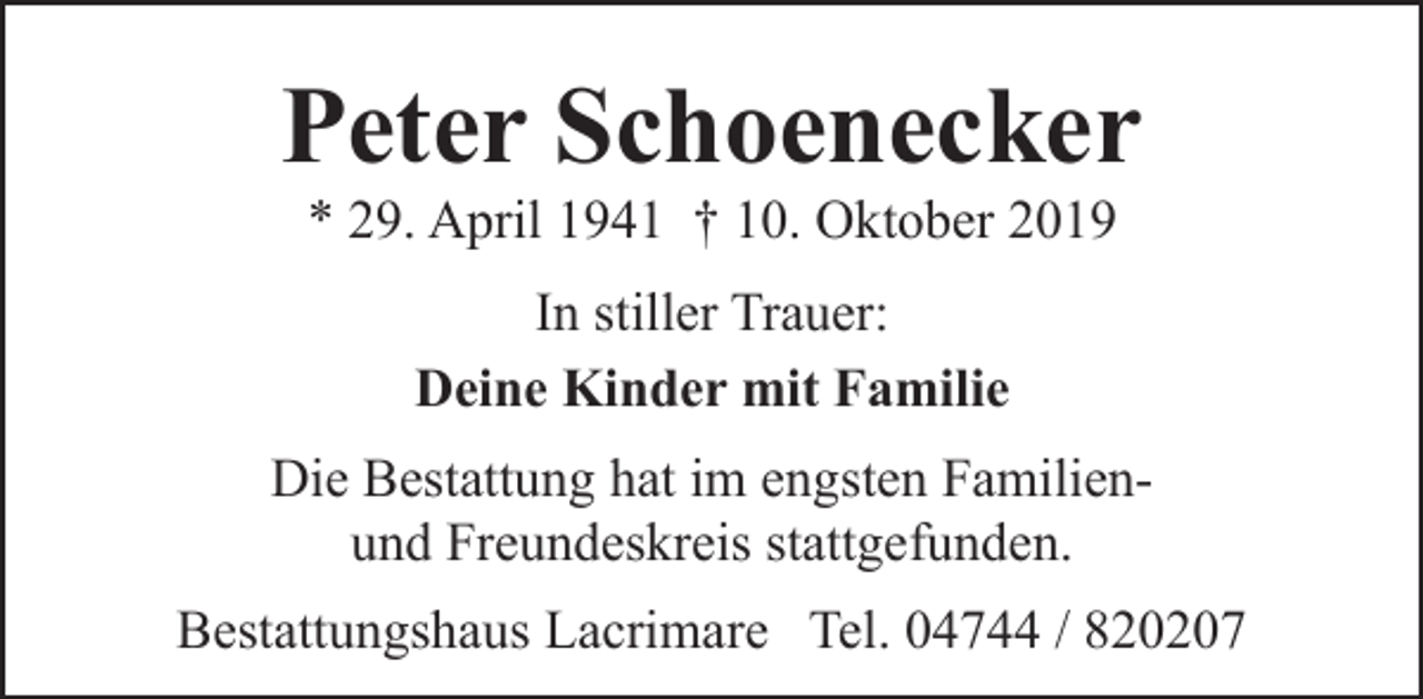 <p>Peter Schoenecker<br />* 29. April 1941 † 10. Oktober 2019<br />In stiller Trauer:<br />Deine Kinder mit Familie<br />Die Bestattung hat im engsten Familienund Freundeskreis stattgefunden.<br />Bestattungshaus Lacrimare Tel. 04744 / 820207</p>