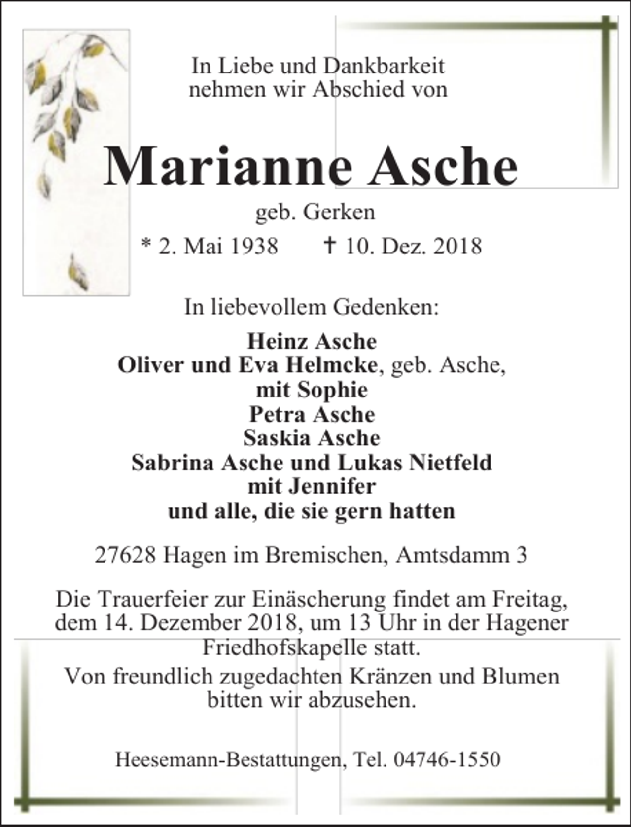 <p>In Liebe und Dankbarkeit<br />nehmen wir Abschied von</p>
<p>Marianne Asche<br />geb. Gerken<br />* 2. Mai 1938<br /> 10. Dez. 2018</p>
<p>In liebevollem Gedenken:<br />Heinz Asche<br />Oliver und Eva Helmcke, geb. Asche,<br />mit Sophie<br />Petra Asche<br />Saskia Asche<br />Sabrina Asche und Lukas Nietfeld<br />mit Jennifer<br />und alle, die sie gern hatten<br />27628 Hagen im Bremischen, Amtsdamm 3<br />Die Trauerfeier zur Einäscherung findet am Freitag,<br />dem 14. Dezember 2018, um 13 Uhr in der Hagener<br />Friedhofskapelle statt.<br />Von freundlich zugedachten Kränzen und Blumen<br />bitten wir abzusehen.<br />Heesemann-Bestattungen, Tel. 04746-1550</p>