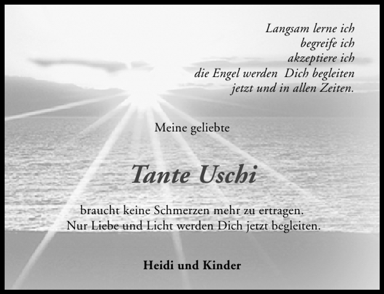 <p>Langsam lerne ich<br />begreife ich<br />akzeptiere ich<br />die Engel werden Dich begleiten<br />jetzt und in allen Zeiten.<br />Meine geliebte</p>
<p>Tante Uschi<br />braucht keine Schmerzen mehr zu ertragen.<br />Nur Liebe und Licht werden Dich jetzt begleiten.<br />Heidi und Kinder</p>