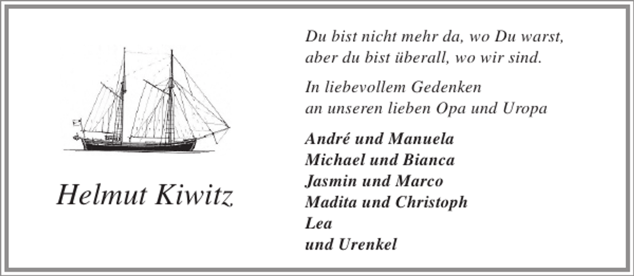 <p>Du bist nicht mehr da, wo Du warst,<br />aber du bist überall, wo wir sind.<br />In liebevollem Gedenken<br />an unseren lieben Opa und Uropa</p><p>Helmut Kiwitz</p><p>André und Manuela<br />Michael und Bianca<br />Jasmin und Marco<br />Madita und Christoph<br />Lea<br />und Urenkel</p>