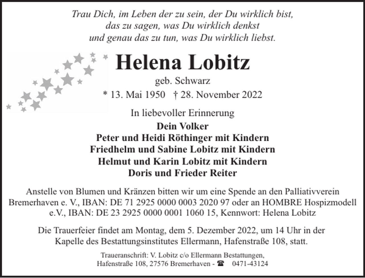 <p>Trau Dich, im Leben der zu sein, der Du wirklich bist,<br />das zu sagen, was Du wirklich denkst<br />und genau das zu tun, was Du wirklich liebst.</p><p>Helena Lobitz</p><p>geb. Schwarz<br />* 13. Mai 1950 † 28. November 2022<br />In liebevoller Erinnerung<br />Dein Volker<br />Peter und Heidi Röthinger mit Kindern<br />Friedhelm und Sabine Lobitz mit Kindern<br />Helmut und Karin Lobitz mit Kindern<br />Doris und Frieder Reiter<br />Anstelle von Blumen und Kränzen bitten wir um eine Spende an den Palliativverein<br />Bremerhaven e. V., IBAN: DE 71 2925 03 2020 97 oder an HOMBRE Hospizmodell<br />e.V., IBAN: DE 23 2925 0060 15, Kennwort: Helena Lobitz<br />Die Trauerfeier findet am Montag, dem 5. Dezember 2022, um 14 Uhr in der<br />Kapelle des Bestattungsinstitutes Ellermann, Hafenstraße 108, statt.<br />Traueranschrift: V. Lobitz c/o Ellermann Bestattungen,<br />Hafenstraße 108, 27576 Bremerhaven - ( 0471-43124</p>