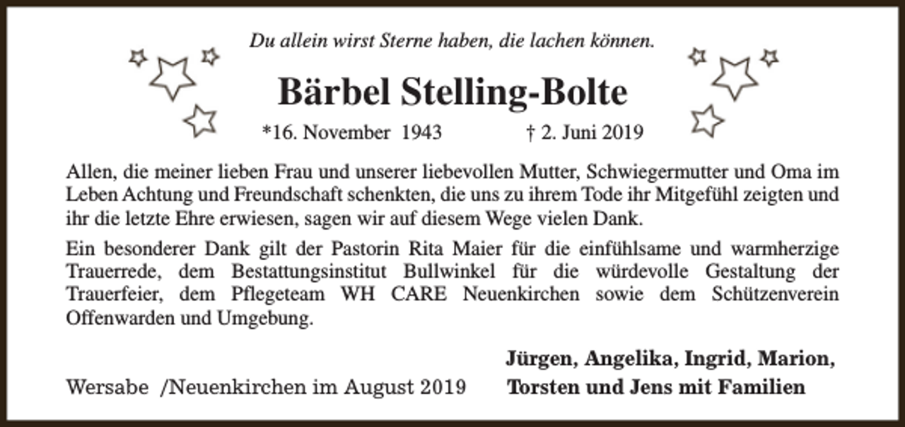 <p>Du allein wirst Sterne haben, die lachen können.</p><p>Bärbel Stelling-Bolte<br />*16. November 1943</p><p>† 2. Juni 2019</p><p>Allen, die meiner lieben Frau und unserer liebevollen Mutter, Schwiegermutter und Oma im<br />Leben Achtung und Freundschaft schenkten, die uns zu ihrem Tode ihr Mitgefühl zeigten und<br />ihr die letzte Ehre erwiesen, sagen wir auf diesem Wege vielen Dank.<br />Ein besonderer Dank gilt der Pastorin Rita Maier für die einfühlsame und warmherzige<br />Trauerrede, dem Bestattungsinstitut Bullwinkel für die würdevolle Gestaltung der<br />Trauerfeier, dem Pflegeteam WH CARE Neuenkirchen sowie dem Schützenverein<br />Offenwarden und Umgebung.<br />Wersabe /Neuenkirchen im August 2019</p><p>Jürgen, Angelika, Ingrid, Marion,<br />Torsten und Jens mit Familien</p>