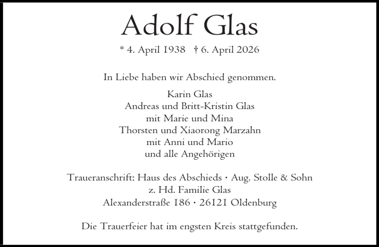 <p>Adolf Glas</p><p>* 4. April 1938 † 6. April 2026<br />In Liebe haben wir Abschied genommen.<br />Karin Glas<br />Andreas und Britt-Kristin Glas<br />mit Marie und Mina<br />Thorsten und Xiaorong Marzahn<br />mit Anni und Mario<br />und alle Angehörigen<br />Traueranschrift: Haus des Abschieds · Aug. Stolle &amp; Sohn<br />z. Hd. Familie Glas<br />Alexanderstraße 186 · 26121 Oldenburg<br />Die Trauerfeier hat im engsten Kreis stattgefunden.</p>