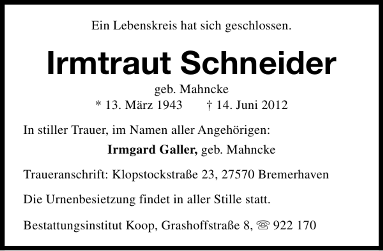 <p>Ein Lebenskreis hat sich geschlossen.</p><p>Irmtraut Schneider<br />geb. Mahncke<br />* 13. März 1943<br />† 14. Juni 2012</p><p>In stiller Trauer, im Namen aller Angehörigen:<br />Irmgard Galler, geb. Mahncke<br />Traueranschrift: Klopstockstraße 23, 27570 Bremerhaven<br />Die Urnenbesietzung findet in aller Stille statt.<br />Bestattungsinstitut Koop, Grashoffstraße 8, s 922 170</p>