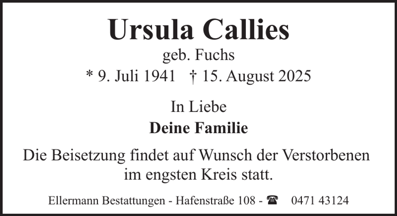 <p>Ursula Callies</p><p>geb. Fuchs<br />* 9. Juli 1941 † 15. August 2025<br />In Liebe<br />Deine Familie<br />Die Beisetzung findet auf Wunsch der Verstorbenen<br />im engsten Kreis statt.<br />Ellermann Bestattungen - Hafenstraße 108 - ( 0471 43124</p>