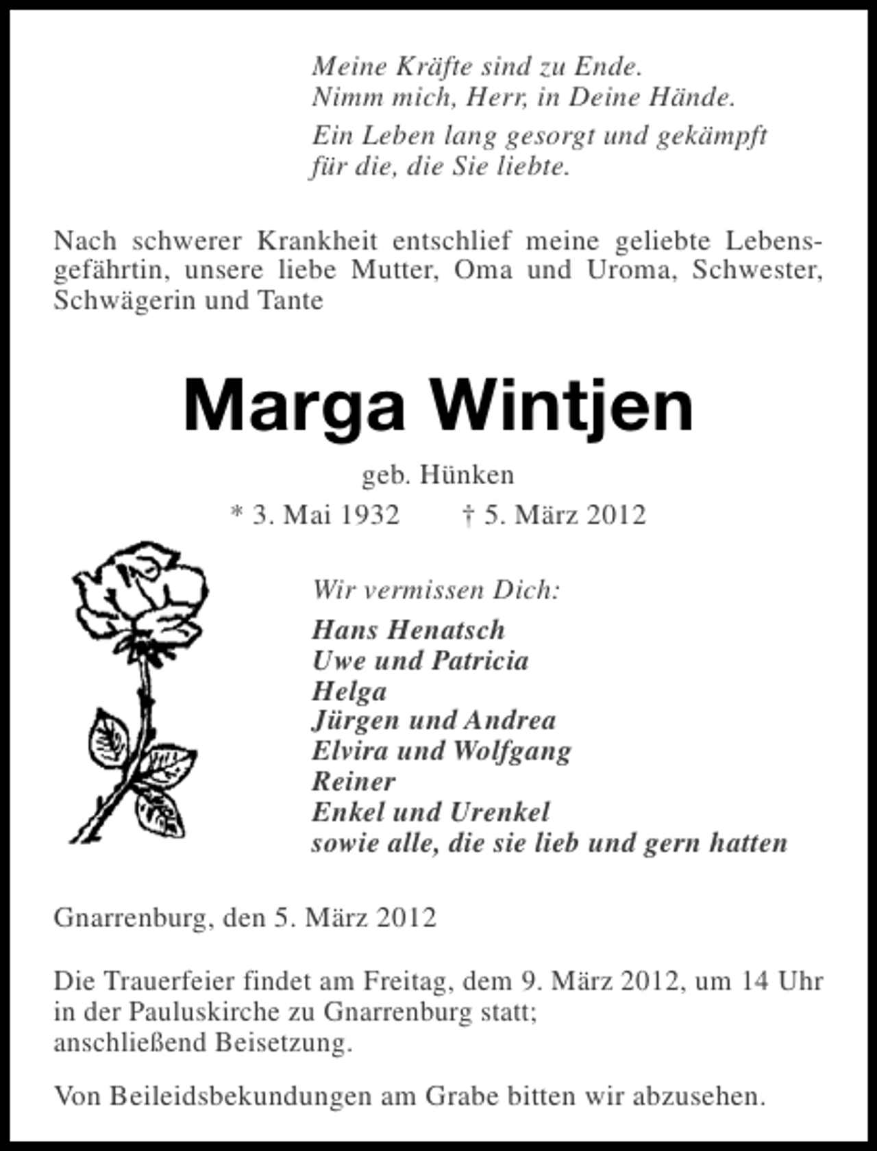 <p>Meine Kräfte sind zu Ende.<br />Nimm mich, Herr, in Deine Hände.<br />Ein Leben lang gesorgt und gekämpft<br />für die, die Sie liebte.<br />Nach schwerer Krankheit entschlief meine geliebte Lebensgefährtin, unsere liebe Mutter, Oma und Uroma, Schwester,<br />Schwägerin und Tante</p><p>Marga Wintjen<br />geb. Hünken<br />* 3. Mai 1932<br />† 5. März 2012<br />Wir vermissen Dich:<br />Hans Henatsch<br />Uwe und Patricia<br />Helga<br />Jürgen und Andrea<br />Elvira und Wolfgang<br />Reiner<br />Enkel und Urenkel<br />sowie alle, die sie lieb und gern hatten<br />Gnarrenburg, den 5. März 2012<br />Die Trauerfeier findet am Freitag, dem 9. März 2012, um 14 Uhr<br />in der Pauluskirche zu Gnarrenburg statt;<br />anschließend Beisetzung.<br />Von Beileidsbekundungen am Grabe bitten wir abzusehen.</p>