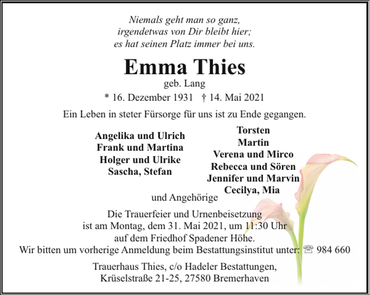 <p>Niemals geht man so ganz,<br />irgendetwas von Dir bleibt hier;<br />es hat seinen Platz immer bei uns.</p><p>Emma Thies</p><p>geb. Lang<br />* 16. Dezember 1931 † 14. Mai 2021<br />Ein Leben in steter Fürsorge für uns ist zu Ende gegangen.<br />Torsten<br />Martin<br />Verena und Mirco<br />Rebecca und Sören<br />Jennifer und Marvin<br />Cecilya, Mia<br />und Angehörige</p><p>Angelika und Ulrich<br />Frank und Martina<br />Holger und Ulrike<br />Sascha, Stefan</p><p>Die Trauerfeier und Urnenbeisetzung<br />ist am Montag, dem 31. Mai 2021, um 11:30 Uhr<br />auf dem Friedhof Spadener Höhe.<br />Wir bitten um vorherige Anmeldung beim Bestattungsinstitut unter: ' 984 660<br />Trauerhaus Thies, c/o Hadeler Bestattungen,<br />Krüselstraße 21-25, 27580 Bremerhaven</p>