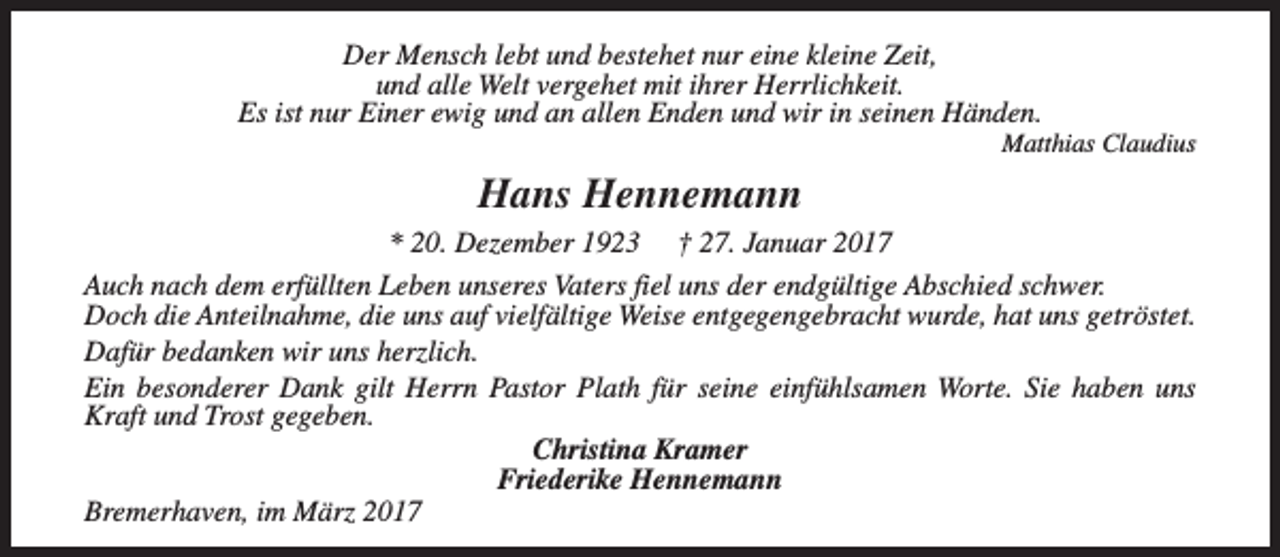 <p>Der Mensch lebt und bestehet nur eine kleine Zeit,<br />und alle Welt vergehet mit ihrer Herrlichkeit.<br />Es ist nur Einer ewig und an allen Enden und wir in seinen Händen.</p><p>Matthias Claudius</p><p>Hans Hennemann<br />* 20. Dezember 1923 † 27. Januar 2017<br />Auch nach dem erfüllten Leben unseres Vaters fiel uns der endgültige Abschied schwer.<br />Doch die Anteilnahme, die uns auf vielfältige Weise entgegengebracht wurde, hat uns getröstet.<br />Dafür bedanken wir uns herzlich.<br />Ein besonderer Dank gilt Herrn Pastor Plath für seine einfühlsamen Worte. Sie haben uns<br />Kraft und Trost gegeben.<br />Christina Kramer<br />Friederike Hennemann<br />Bremerhaven, im März 2017</p>