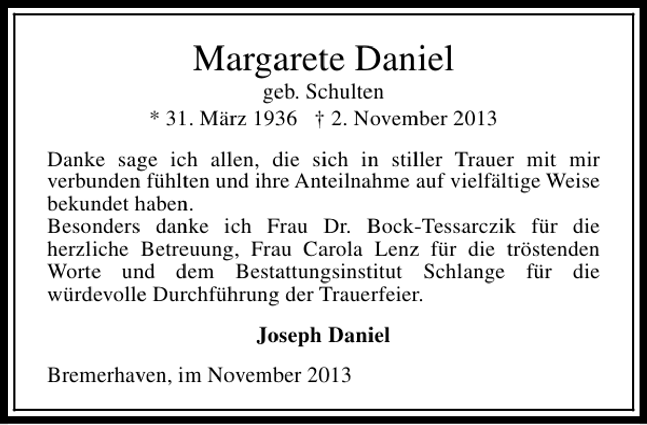 <p>Margarete Daniel</p><p>geb. Schulten<br />* 31. März 1936 † 2. November 2013<br />Danke sage ich allen, die sich in stiller Trauer mit mir<br />verbunden fühlten und ihre Anteilnahme auf vielfältige Weise<br />bekundet haben.<br />Besonders danke ich Frau Dr. Bock-Tessarczik für die<br />herzliche Betreuung, Frau Carola Lenz für die tröstenden<br />Worte und dem Bestattungsinstitut Schlange für die<br />würdevolle Durchführung der Trauerfeier.<br />Joseph Daniel<br />Bremerhaven, im November 2013</p>