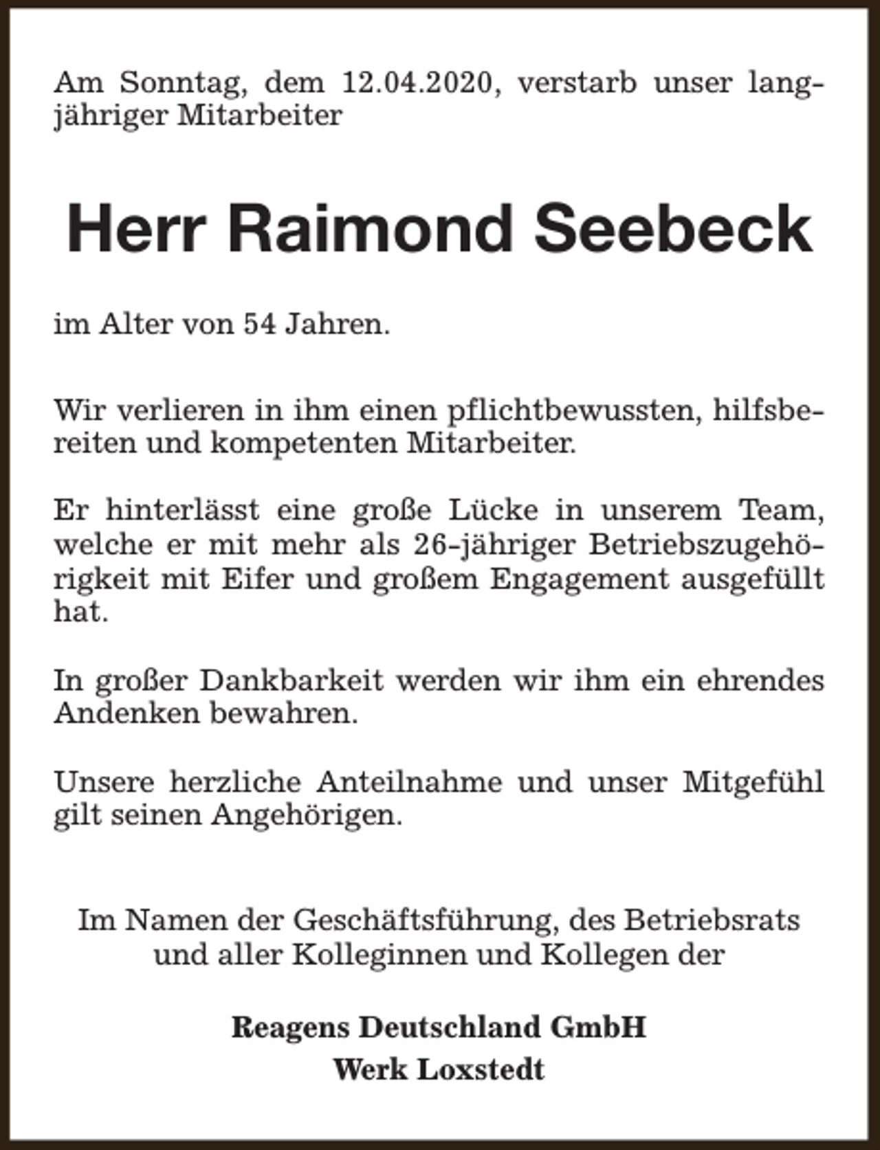 <p>Am Sonntag, dem 12.04.2020, verstarb unser langjähriger Mitarbeiter</p><p>Herr Raimond Seebeck<br />im Alter von 54 Jahren.<br />Wir verlieren in ihm einen pflichtbewussten, hilfsbereiten und kompetenten Mitarbeiter.<br />Er hinterlässt eine große Lücke in unserem Team,<br />welche er mit mehr als 26-jähriger Betriebszugehörigkeit mit Eifer und großem Engagement ausgefüllt<br />hat.<br />In großer Dankbarkeit werden wir ihm ein ehrendes<br />Andenken bewahren.<br />Unsere herzliche Anteilnahme und unser Mitgefühl<br />gilt seinen Angehörigen.<br />Im Namen der Geschäftsführung, des Betriebsrats<br />und aller Kolleginnen und Kollegen der<br />Reagens Deutschland GmbH<br />Werk Loxstedt</p>