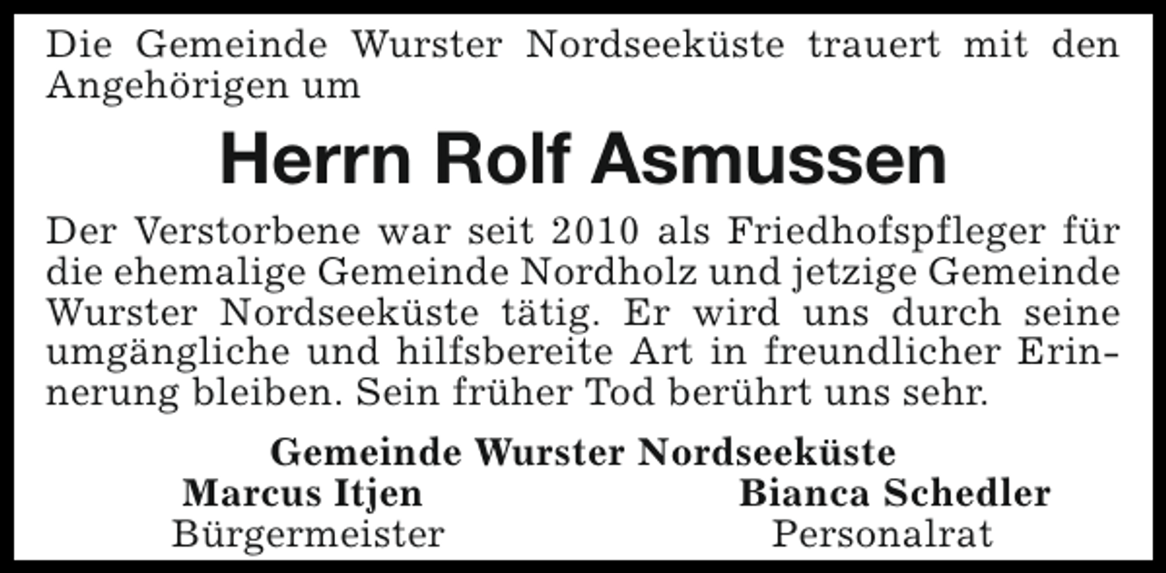 <p>Die Gemeinde Wurster Nordseeküste trauert mit den<br />Angehörigen um</p><p>Herrn Rolf Asmussen</p><p>Der Verstorbene war seit 2010 als Friedhofspfleger für<br />die ehemalige Gemeinde Nordholz und jetzige Gemeinde<br />Wurster Nordseeküste tätig. Er wird uns durch seine<br />umgängliche und hilfsbereite Art in freundlicher Erinnerung bleiben. Sein früher Tod berührt uns sehr.<br />Gemeinde Wurster Nordseeküste<br />Marcus Itjen<br />Bianca Schedler<br />Bürgermeister<br />Personalrat</p>