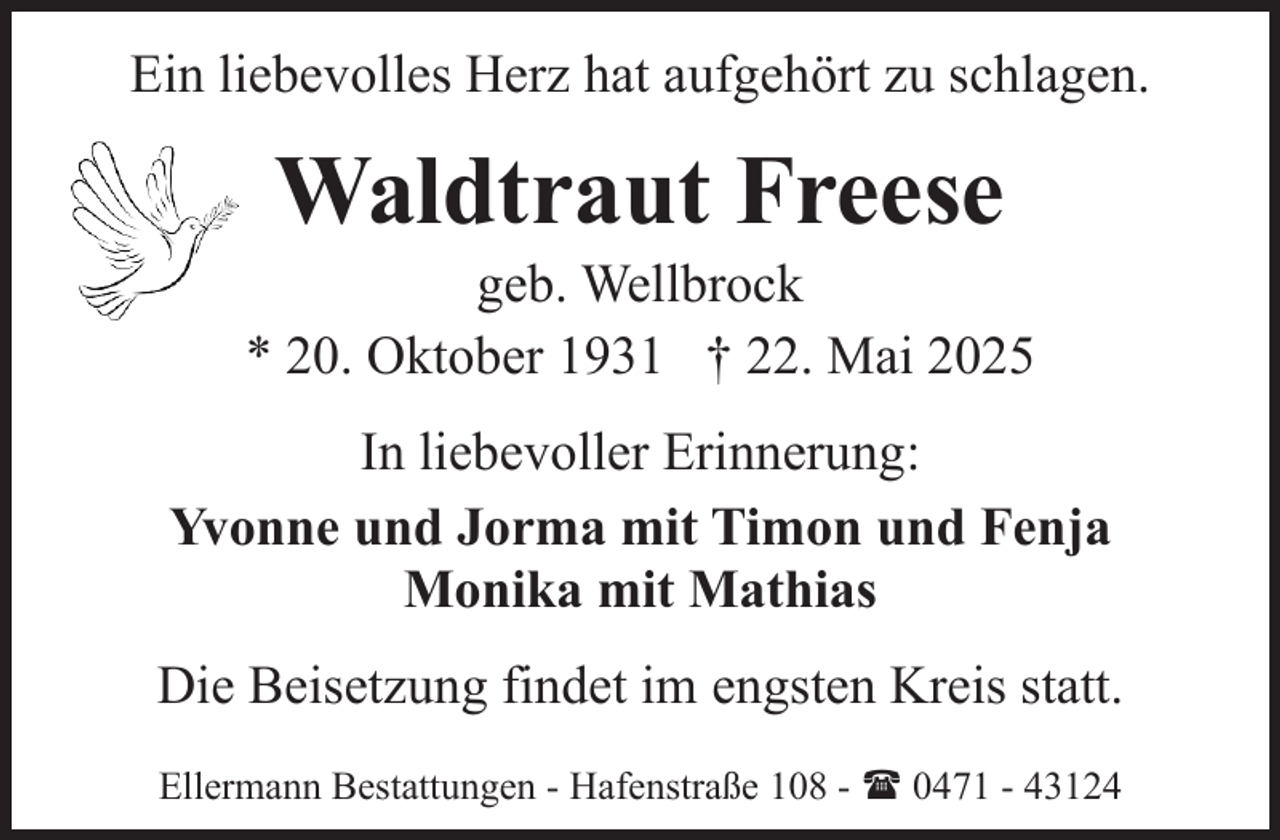 <p>Ein liebevolles Herz hat aufgehört zu schlagen.</p><p>Waldtraut Freese</p><p>geb. Wellbrock<br />* 20. Oktober 1931 † 22. Mai 2025<br />In liebevoller Erinnerung:<br />Yvonne und Jorma mit Timon und Fenja<br />Monika mit Mathias<br />Die Beisetzung findet im engsten Kreis statt.<br />Ellermann Bestattungen - Hafenstraße 108 - ( 0471 - 43124</p>