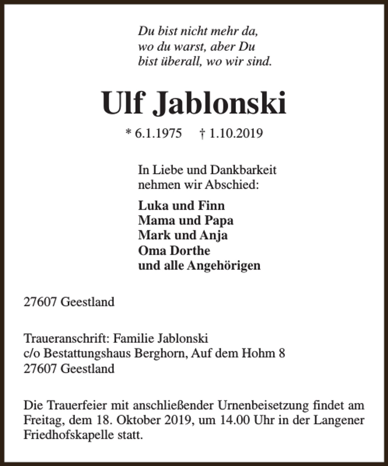 <p>Du bist nicht mehr da,<br />wo du warst, aber Du<br />bist überall, wo wir sind.</p><p>Ulf Jablonski<br />* 6.1.1975</p><p>† 1.10.2019</p><p>In Liebe und Dankbarkeit<br />nehmen wir Abschied:<br />Luka und Finn<br />Mama und Papa<br />Mark und Anja<br />Oma Dorthe<br />und alle Angehörigen<br />27607 Geestland<br />Traueranschrift: Familie Jablonski<br />c/o Bestattungshaus Berghorn, Auf dem Hohm 8<br />27607 Geestland<br />Die Trauerfeier mit anschließender Urnenbeisetzung findet am<br />Freitag, dem 18. Oktober 2019, um 14.00 Uhr in der Langener<br />Friedhofskapelle statt.</p>
