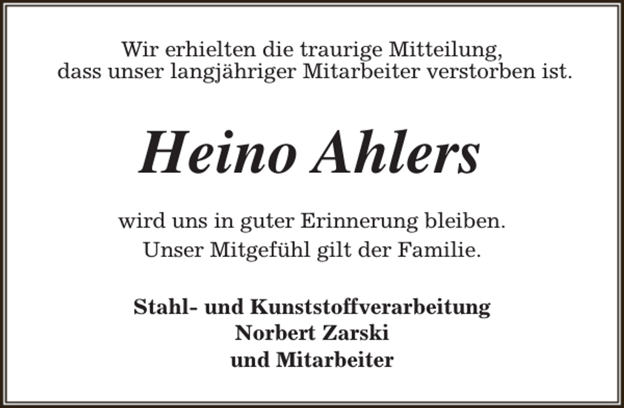 <p>Wir erhielten die traurige Mitteilung,<br />dass unser langjähriger Mitarbeiter verstorben ist.</p><p>Heino Ahlers<br />wird uns in guter Erinnerung bleiben.<br />Unser Mitgefühl gilt der Familie.<br />Stahl- und Kunststoffverarbeitung<br />Norbert Zarski<br />und Mitarbeiter</p>