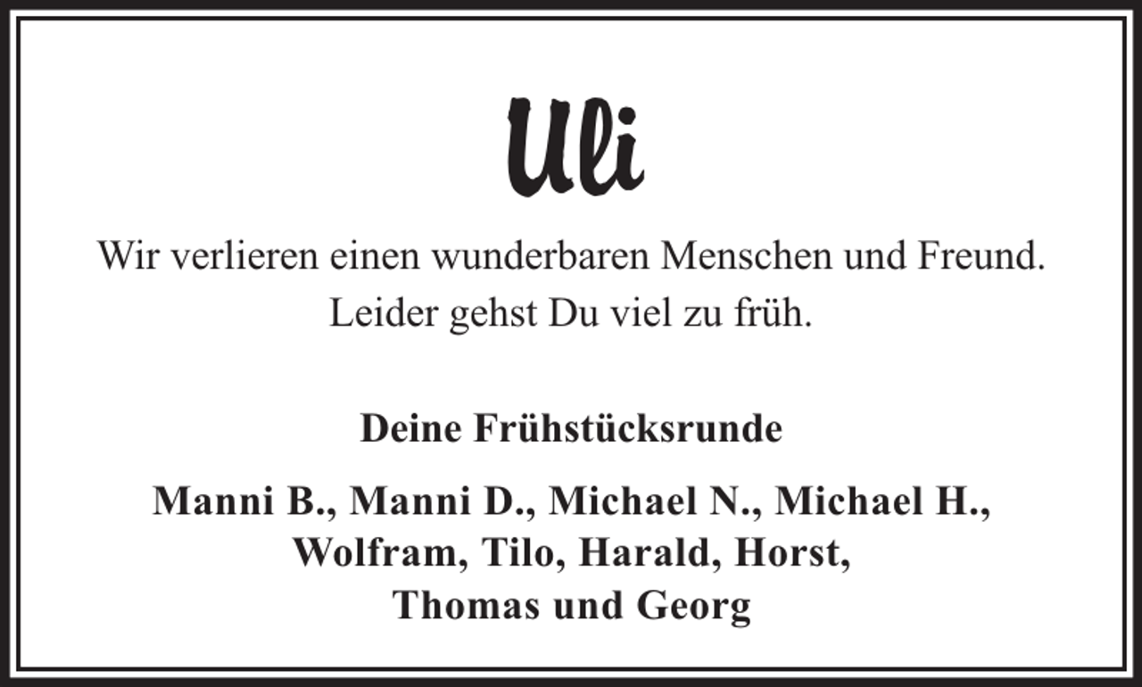 <p>Uli<br />Wir verlieren einen wunderbaren Menschen und Freund.<br />Leider gehst Du viel zu früh.<br />Deine Frühstücksrunde<br />Manni B., Manni D., Michael N., Michael H.,<br />Wolfram, Tilo, Harald, Horst,<br />Thomas und Georg</p>