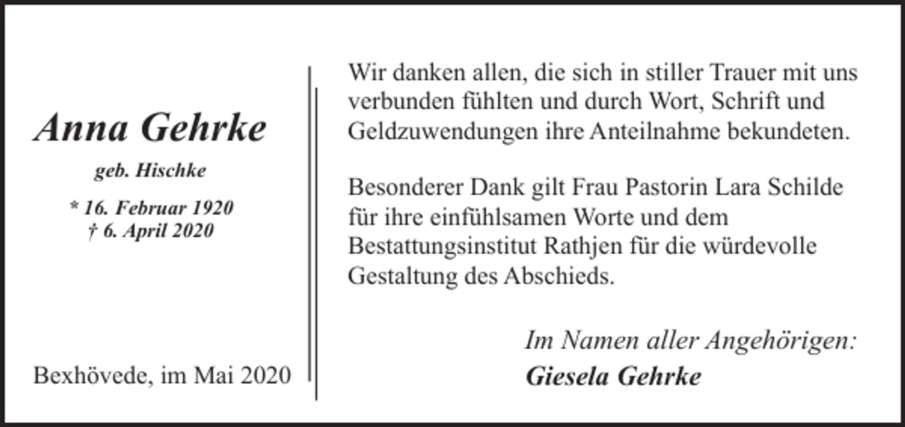 <p>Anna Gehrke<br />geb. Hischke<br />* 16. Februar 1920<br />† 6. April 2020</p><p>Bexhövede, im Mai 2020</p><p>Wir danken allen, die sich in stiller Trauer mit uns<br />verbunden fühlten und durch Wort, Schrift und<br />Geldzuwendungen ihre Anteilnahme bekundeten.<br />Besonderer Dank gilt Frau Pastorin Lara Schilde<br />für ihre einfühlsamen Worte und dem<br />Bestattungsinstitut Rathjen für die würdevolle<br />Gestaltung des Abschieds.</p><p>Im Namen aller Angehörigen:<br />Giesela Gehrke</p>