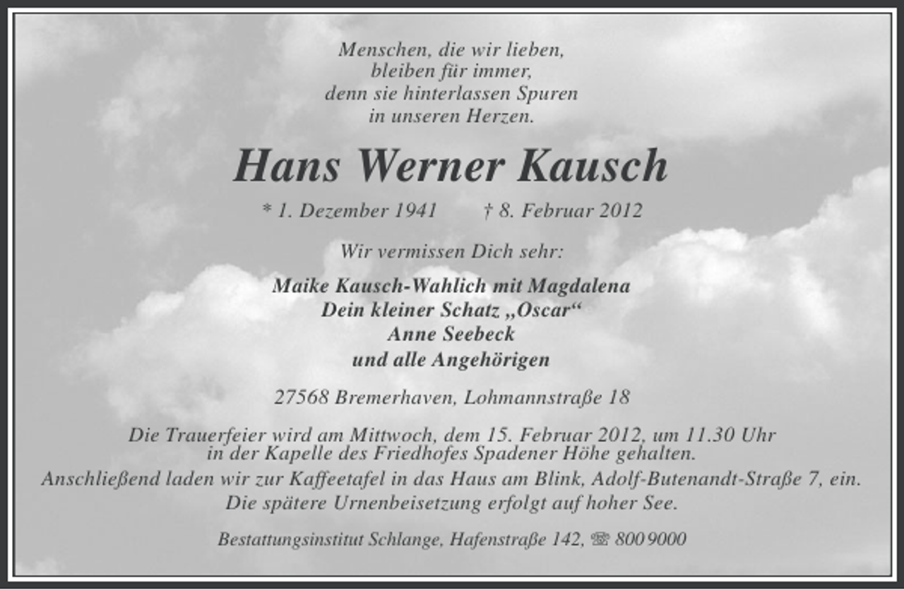 <p>Menschen, die wir lieben,<br />bleiben für immer,<br />denn sie hinterlassen Spuren<br />in unseren Herzen.</p><p>Hans Werner Kausch<br />* 1. Dezember 1941</p><p>† 8. Februar 2012</p><p>Wir vermissen Dich sehr:<br />Maike Kausch-Wahlich mit Magdalena<br />Dein kleiner Schatz „Oscar“<br />Anne Seebeck<br />und alle Angehörigen<br />27568 Bremerhaven, Lohmannstraße 18<br />Die Trauerfeier wird am Mittwoch, dem 15. Februar 2012, um 11.30 Uhr<br />in der Kapelle des Friedhofes Spadener Höhe gehalten.<br />Anschließend laden wir zur Kaffeetafel in das Haus am Blink, Adolf-Butenandt-Straße 7, ein.<br />Die spätere Urnenbeisetzung erfolgt auf hoher See.<br />Bestattungsinstitut Schlange, Hafenstraße 142, 800 9000</p>