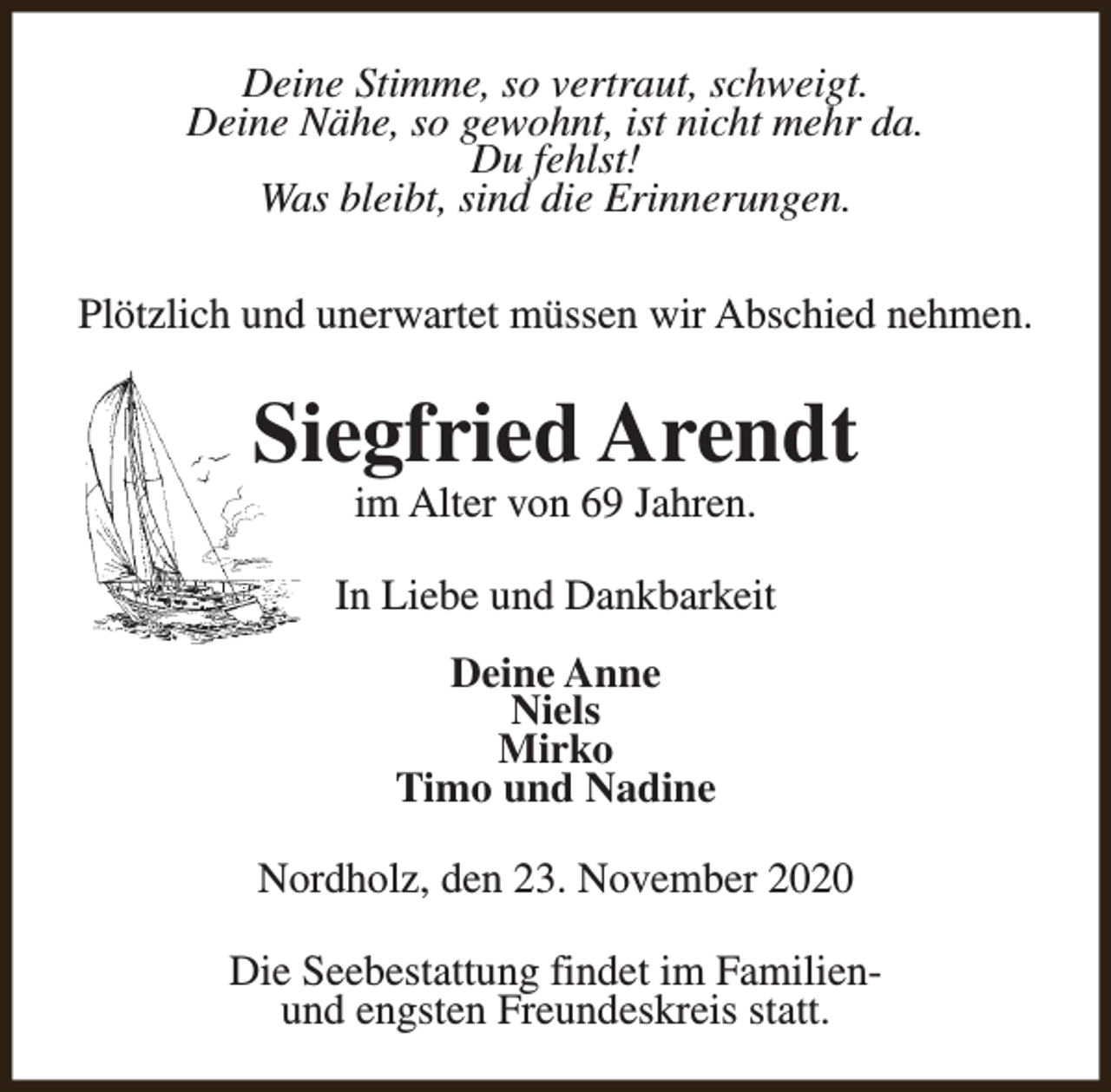 <p>Deine Stimme, so vertraut, schweigt.<br />Deine Nähe, so gewohnt, ist nicht mehr da.<br />Du fehlst!<br />Was bleibt, sind die Erinnerungen.<br />Plötzlich und unerwartet müssen wir Abschied nehmen.</p><p>Siegfried Arendt<br />im Alter von 69 Jahren.</p><p>In Liebe und Dankbarkeit<br />Deine Anne<br />Niels<br />Mirko<br />Timo und Nadine<br />Nordholz, den 23. November 2020<br />Die Seebestattung findet im Familienund engsten Freundeskreis statt.</p>