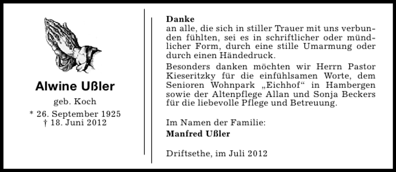 <p>Alwine Ußler<br />geb. Koch<br />* 26. September 1925<br />† 18. Juni 2012</p><p>Danke<br />an alle, die sich in stiller Trauer mit uns verbunden fühlten, sei es in schriftlicher oder mündlicher Form, durch eine stille Umarmung oder<br />durch einen Händedruck.<br />Besonders danken möchten wir Herrn Pastor<br />Kieseritzky für die einfühlsamen Worte, dem<br />Senioren Wohnpark „Eichhof“ in Hambergen<br />sowie der Altenpflege Allan und Sonja Beckers<br />für die liebevolle Pflege und Betreuung.<br />Im Namen der Familie:<br />Manfred Ußler<br />Driftsethe, im Juli 2012</p>