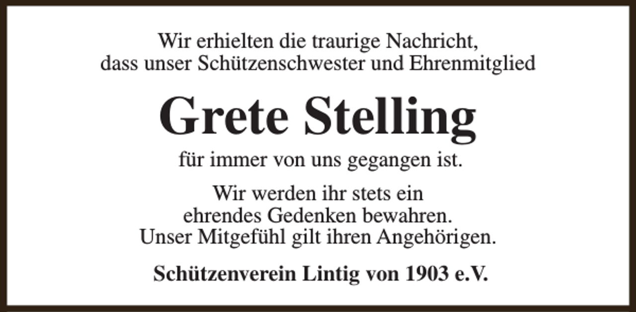 <p>Wir erhielten die traurige Nachricht,<br />dass unser Schützenschwester und Ehrenmitglied</p><p>Grete Stelling<br />für immer von uns gegangen ist.</p><p>Wir werden ihr stets ein<br />ehrendes Gedenken bewahren.<br />Unser Mitgefühl gilt ihren Angehörigen.<br />Schützenverein Lintig von 1903 e.V.</p>
