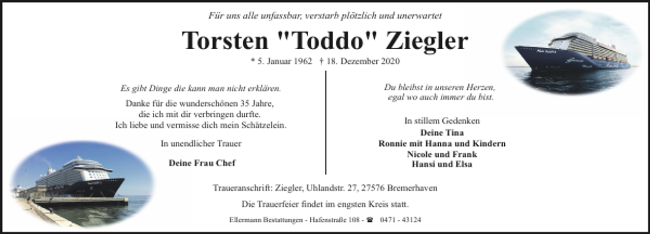 <p>Für uns alle unfassbar, verstarb plötzlich und unerwartet</p><p>Torsten "Toddo" Ziegler<br />* 5. Januar 1962 † 18. Dezember 2020</p><p>Es gibt Dinge die kann man nicht erklären.<br />Danke für die wunderschönen 35 Jahre,<br />die ich mit dir verbringen durfte.<br />Ich liebe und vermisse dich mein Schätzelein.<br />In unendlicher Trauer<br />Deine Frau Chef</p><p>Du bleibst in unseren Herzen,<br />egal wo auch immer du bist.<br />In stillem Gedenken<br />Deine Tina<br />Ronnie mit Hanna und Kindern<br />Nicole und Frank<br />Hansi und Elsa</p><p>Traueranschrift: Ziegler, Uhlandstr. 27, 27576 Bremerhaven<br />Die Trauerfeier findet im engsten Kreis statt.<br />Ellermann Bestattungen - Hafenstraße 108 - ( 0471 - 43124</p>