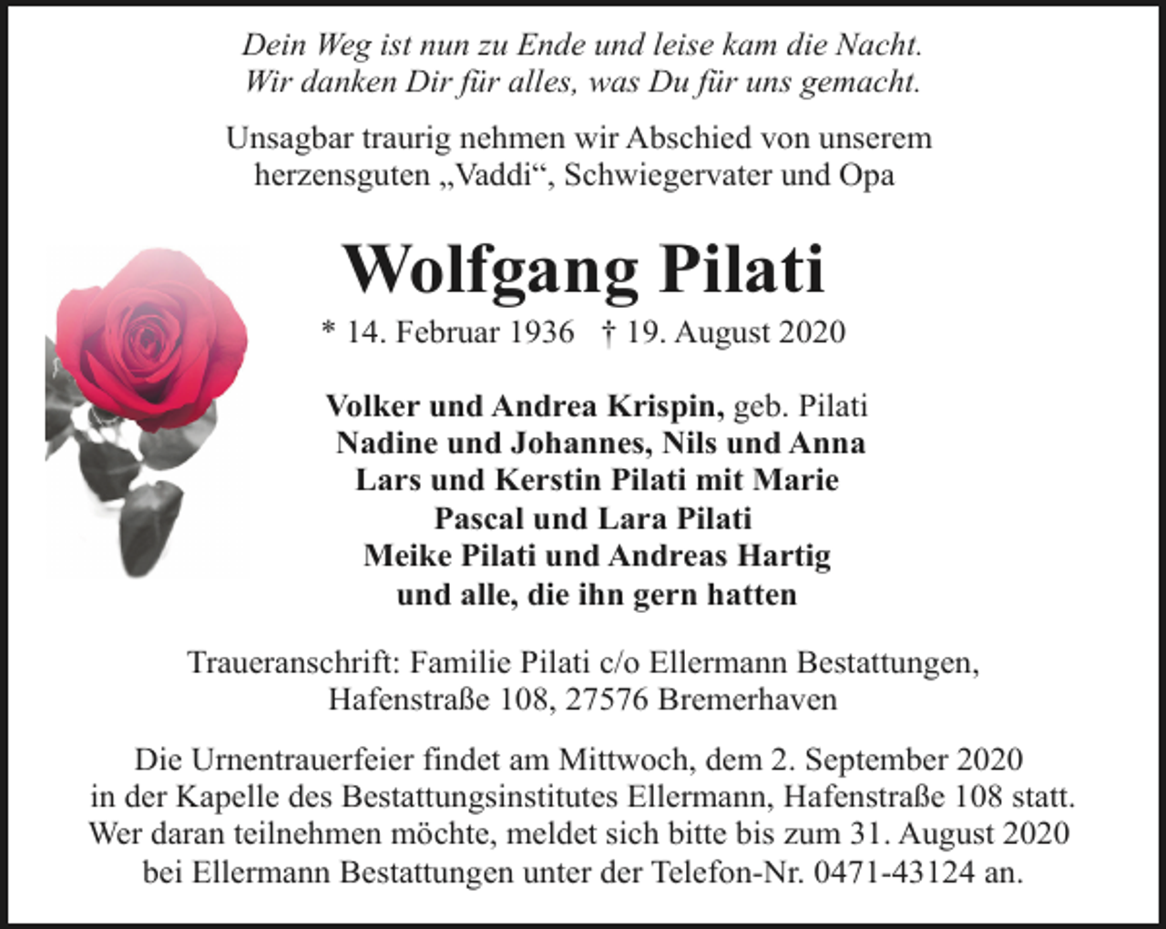 <p>Dein Weg ist nun zu Ende und leise kam die Nacht.<br />Wir danken Dir für alles, was Du für uns gemacht.<br />Unsagbar traurig nehmen wir Abschied von unserem<br />herzensguten „Vaddi“, Schwiegervater und Opa</p><p>Wolfgang Pilati</p><p>* 14. Februar 1936 † 19. August 2020<br />Volker und Andrea Krispin, geb. Pilati<br />Nadine und Johannes, Nils und Anna<br />Lars und Kerstin Pilati mit Marie<br />Pascal und Lara Pilati<br />Meike Pilati und Andreas Hartig<br />und alle, die ihn gern hatten<br />Traueranschrift: Familie Pilati c/o Ellermann Bestattungen,<br />Hafenstraße 108, 27576 Bremerhaven<br />Die Urnentrauerfeier findet am Mittwoch, dem 2. September 2020<br />in der Kapelle des Bestattungsinstitutes Ellermann, Hafenstraße 108 statt.<br />Wer daran teilnehmen möchte, meldet sich bitte bis zum 31. August 2020<br />bei Ellermann Bestattungen unter der Telefon-Nr. 0471-43124 an.</p>