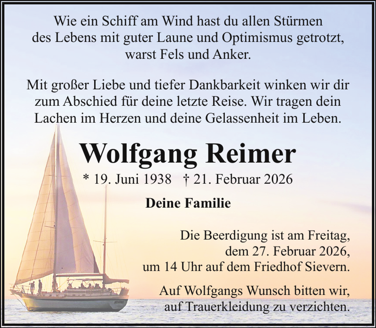 <p>Wie ein Schiff am Wind hast du allen Stürmen<br />des Lebens mit guter Laune und Optimismus getrotzt,<br />warst Fels und Anker.<br />Mit großer Liebe und tiefer Dankbarkeit winken wir dir<br />zum Abschied für deine letzte Reise. Wir tragen dein<br />Lachen im Herzen und deine Gelassenheit im Leben.</p><p>Wolfgang Reimer<br />* 19. Juni 1938 † 21. Februar 2026<br />Deine Familie<br />Die Beerdigung ist am Freitag,<br />dem 27. Februar 2026,<br />um 14 Uhr auf dem Friedhof Sievern.<br />Auf Wolfgangs Wunsch bitten wir,<br />auf Trauerkleidung zu verzichten.</p>