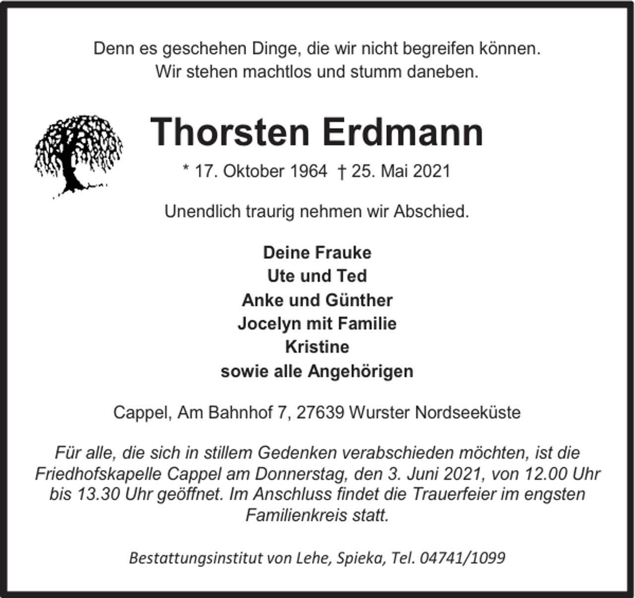 <p>Denn es geschehen Dinge, die wir nicht begreifen können.<br />Wir stehen machtlos und stumm daneben.</p><p>Thorsten Erdmann<br />* 17. Oktober 1964 † 25. Mai 2021<br />Unendlich traurig nehmen wir Abschied.<br />Deine Frauke<br />Ute und Ted<br />Anke und Günther<br />Jocelyn mit Familie<br />Kristine<br />sowie alle Angehörigen<br />Cappel, Am Bahnhof 7, 27639 Wurster Nordseeküste<br />Für alle, die sich in stillem Gedenken verabschieden möchten, ist die<br />Friedhofskapelle Cappel am Donnerstag, den 3. Juni 2021, von 12.00 Uhr<br />bis 13.30 Uhr geöffnet. Im Anschluss findet die Trauerfeier im engsten<br />Familienkreis statt.<br />Bestattungsinstitut von Lehe, Spieka, Tel. 04741/1099</p>