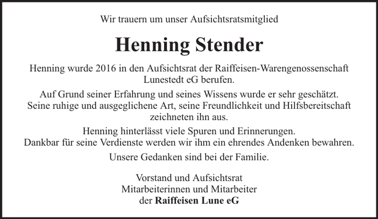 <p>Wir trauern um unser Aufsichtsratsmitglied</p><p>Henning Stender<br />Henning wurde 2016 in den Aufsichtsrat der Raiffeisen-Warengenossenschaft<br />Lunestedt eG berufen.<br />Auf Grund seiner Erfahrung und seines Wissens wurde er sehr geschätzt.<br />Seine ruhige und ausgeglichene Art, seine Freundlichkeit und Hilfsbereitschaft<br />zeichneten ihn aus.<br />Henning hinterlässt viele Spuren und Erinnerungen.<br />Dankbar für seine Verdienste werden wir ihm ein ehrendes Andenken bewahren.<br />Unsere Gedanken sind bei der Familie.<br />Vorstand und Aufsichtsrat<br />Mitarbeiterinnen und Mitarbeiter<br />der Raiffeisen Lune eG</p>
