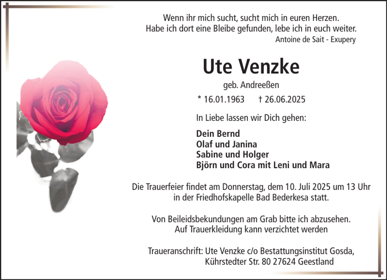 <p>Wenn ihr mich sucht, sucht mich in euren Herzen.<br />Habe ich dort eine Bleibe gefunden, lebe ich in euch weiter.<br />Antoine de Sait - Exupery</p><p>Ute Venzke<br />geb. Andreeßen<br />* 16.01.1963</p><p>† 26.06.2025</p><p>In Liebe lassen wir Dich gehen:<br />Dein Bernd<br />Olaf und Janina<br />Sabine und Holger<br />Björn und Cora mit Leni und Mara<br />Die Trauerfeier findet am Donnerstag, dem 10. Juli 2025 um 13 Uhr<br />in der Friedhofskapelle Bad Bederkesa statt.<br />Von Beileidsbekundungen am Grab bitte ich abzusehen.<br />Auf Trauerkleidung kann verzichtet werden<br />Traueranschrift: Ute Venzke c/o Bestattungsinstitut Gosda,<br />Kührstedter Str. 80 27624 Geestland</p>