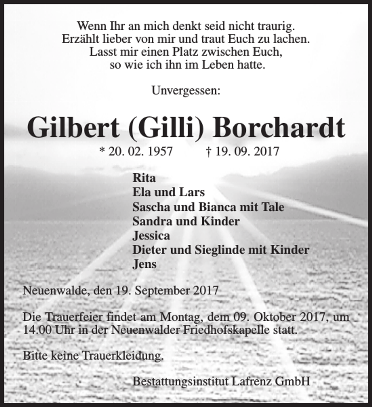 <p>Wenn Ihr an mich denkt seid nicht traurig.<br />Erzählt lieber von mir und traut Euch zu lachen.<br />Lasst mir einen Platz zwischen Euch,<br />so wie ich ihn im Leben hatte.<br />Unvergessen:</p><p>Gilbert (Gilli) Borchardt<br />* 20. 02. 1957</p><p>† 19. 09. 2017</p><p>Rita<br />Ela und Lars<br />Sascha und Bianca mit Tale<br />Sandra und Kinder<br />Jessica<br />Dieter und Sieglinde mit Kinder<br />Jens<br />Neuenwalde, den 19. September 2017<br />Die Trauerfeier findet am Montag, dem 09. Oktober 2017, um<br />14.00 Uhr in der Neuenwalder Friedhofskapelle statt.<br />Bitte keine Trauerkleidung.<br />Bestattungsinstitut Lafrenz GmbH</p>