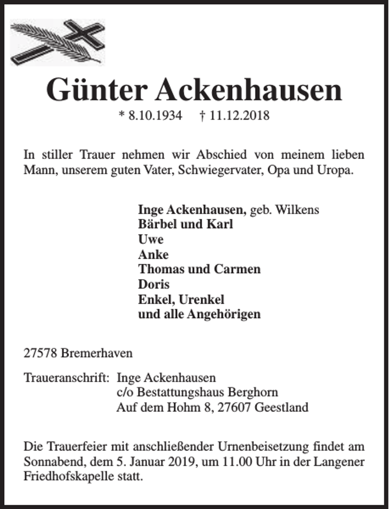 <p>Günter Ackenhausen<br />* 8.10.1934</p><p>† 11.12.2018</p><p>In stiller Trauer nehmen wir Abschied von meinem lieben<br />Mann, unserem guten Vater, Schwiegervater, Opa und Uropa.<br />Inge Ackenhausen, geb. Wilkens<br />Bärbel und Karl<br />Uwe<br />Anke<br />Thomas und Carmen<br />Doris<br />Enkel, Urenkel<br />und alle Angehörigen<br />27578 Bremerhaven<br />Traueranschrift: Inge Ackenhausen<br />c/o Bestattungshaus Berghorn<br />Auf dem Hohm 8, 27607 Geestland<br />Die Trauerfeier mit anschließender Urnenbeisetzung findet am<br />Sonnabend, dem 5. Januar 2019, um 11.00 Uhr in der Langener<br />Friedhofskapelle statt.</p>