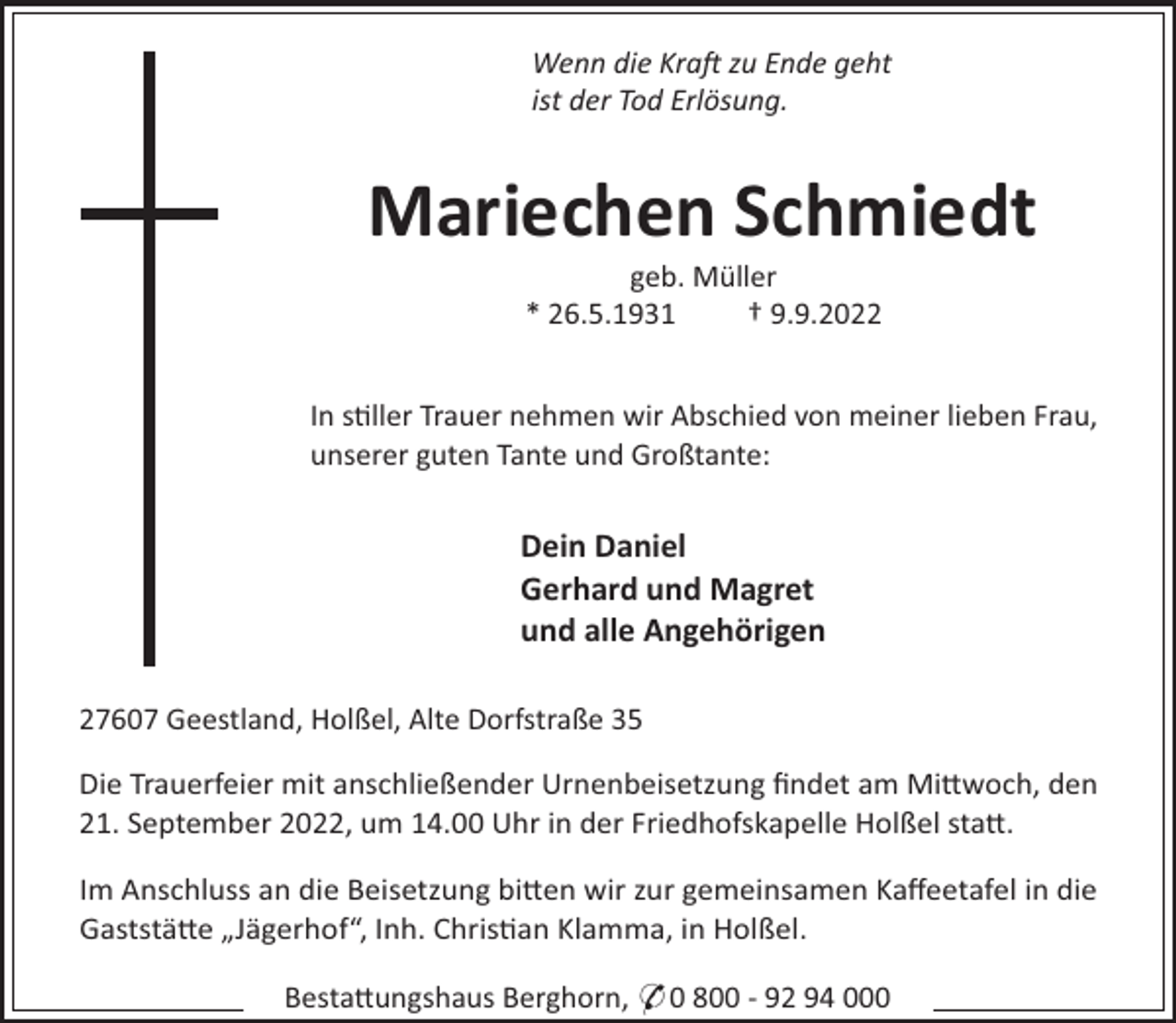<p>Wenn die Kra zu Ende geht<br />ist der Tod Erlösung.</p><p>Mariechen Schmiedt<br />geb. Müller<br />* 26.5.1931<br />† 9.9.2022<br />In s"ller Trauer nehmen wir Abschied von meiner lieben Frau,<br />unserer guten Tante und Großtante:</p><p>Dein Daniel<br />Gerhard und Magret<br />und alle Angehörigen<br />27607 Geestland, Holßel, Alte Dorfstraße 35<br />Die Trauerfeier mit anschließender Urnenbeisetzung ﬁndet am Mi#woch, den<br />21. September 2022, um 14.00 Uhr in der Friedhofskapelle Holßel sta#.<br />Im Anschluss an die Beisetzung bi#en wir zur gemeinsamen Kaﬀeetafel in die<br />Gaststä#e „Jägerhof“, Inh. Chris"an Klamma, in Holßel.<br />Besta#ungshaus Berghorn, * 0 800 - 92 94 000</p>