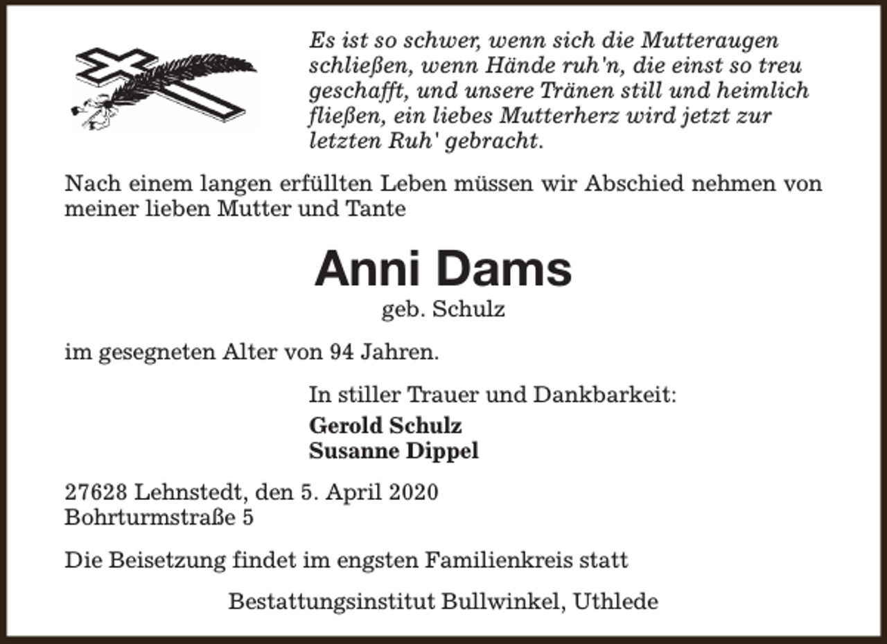 <p>Es ist so schwer, wenn sich die Mutteraugen<br />schließen, wenn Hände ruh'n, die einst so treu<br />geschafft, und unsere Tränen still und heimlich<br />fließen, ein liebes Mutterherz wird jetzt zur<br />letzten Ruh' gebracht.<br />Nach einem langen erfüllten Leben müssen wir Abschied nehmen von<br />meiner lieben Mutter und Tante</p><p>Anni Dams<br />geb. Schulz</p><p>im gesegneten Alter von 94 Jahren.<br />In stiller Trauer und Dankbarkeit:<br />Gerold Schulz<br />Susanne Dippel<br />27628 Lehnstedt, den 5. April 2020<br />Bohrturmstraße 5<br />Die Beisetzung findet im engsten Familienkreis statt<br />Bestattungsinstitut Bullwinkel, Uthlede</p>