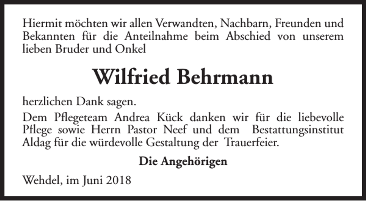 <p>Hiermit möchten wir allen Verwandten, Nachbarn, Freunden und<br />Bekannten für die Anteilnahme beim Abschied von unserem<br />lieben Bruder und Onkel</p><p>Wilfried Behrmann<br />herzlichen Dank sagen.<br />Dem Pflegeteam Andrea Kück danken wir für die liebevolle<br />Pflege sowie Herrn Pastor Neef und dem Bestattungsinstitut<br />Aldag für die würdevolle Gestaltung der Trauerfeier.<br />Die Angehörigen<br />Wehdel, im Juni 2018</p>