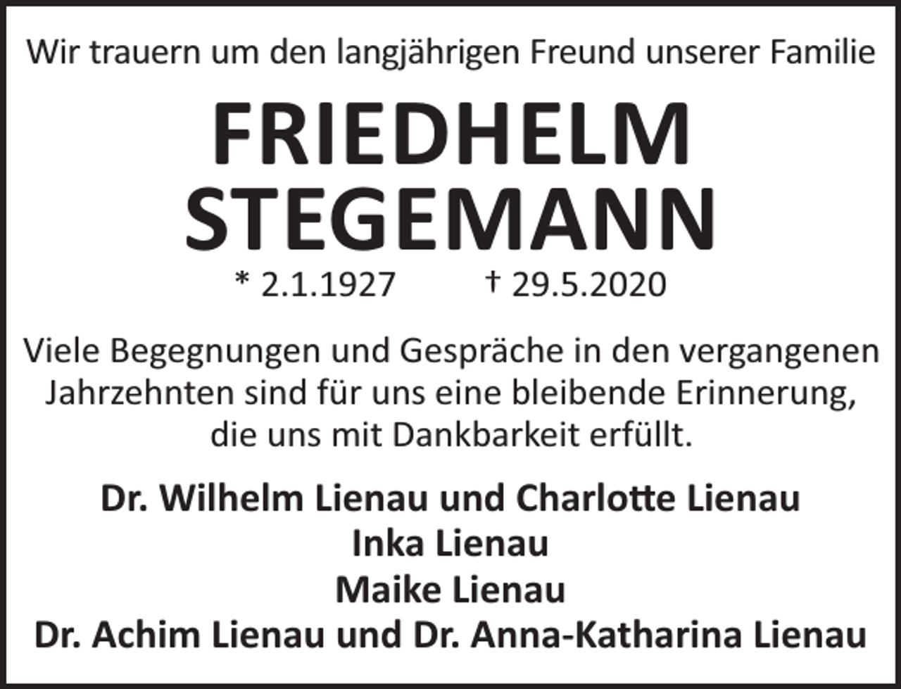 <p>Wir trauern um den langjährigen Freund unserer Familie</p><p>FRIEDHELM<br />STEGEMANN<br />* 2.1.1927</p><p>† 29.5.2020</p><p>Viele Begegnungen und Gespräche in den vergangenen<br />Jahrzehnten sind für uns eine bleibende Erinnerung,<br />die uns mit Dankbarkeit erfüllt.</p><p>Dr. Wilhelm Lienau und Charlo e Lienau<br />Inka Lienau<br />Maike Lienau<br />Dr. Achim Lienau und Dr. Anna-Katharina Lienau</p>