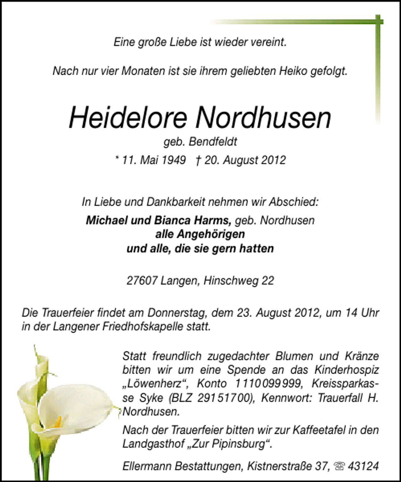 <p>Eine große Liebe ist wieder vereint.<br />Nach nur vier Monaten ist sie ihrem geliebten Heiko gefolgt.</p><p>Heidelore Nordhusen<br />geb. Bendfeldt<br />* 11. Mai 1949 † 20. August 2012</p><p>In Liebe und Dankbarkeit nehmen wir Abschied:<br />Michael und Bianca Harms, geb. Nordhusen<br />alle Angehörigen<br />und alle, die sie gern hatten<br />27607 Langen, Hinschweg 22<br />Die Trauerfeier ﬁndet am Donnerstag, dem 23. August 2012, um 14 Uhr<br />in der Langener Friedhofskapelle statt.<br />Statt freundlich zugedachter Blumen und Kränze<br />bitten wir um eine Spende an das Kinderhospiz<br />„Löwenherz“, Konto 19, Kreissparkasse Syke (BLZ 291 517 00), Kennwort: Trauerfall H.<br />Nordhusen.<br />Nach der Trauerfeier bitten wir zur Kaffeetafel in den<br />Landgasthof „Zur Pipinsburg“.<br />Ellermann Bestattungen, Kistnerstraße 37,</p><p>43124</p>