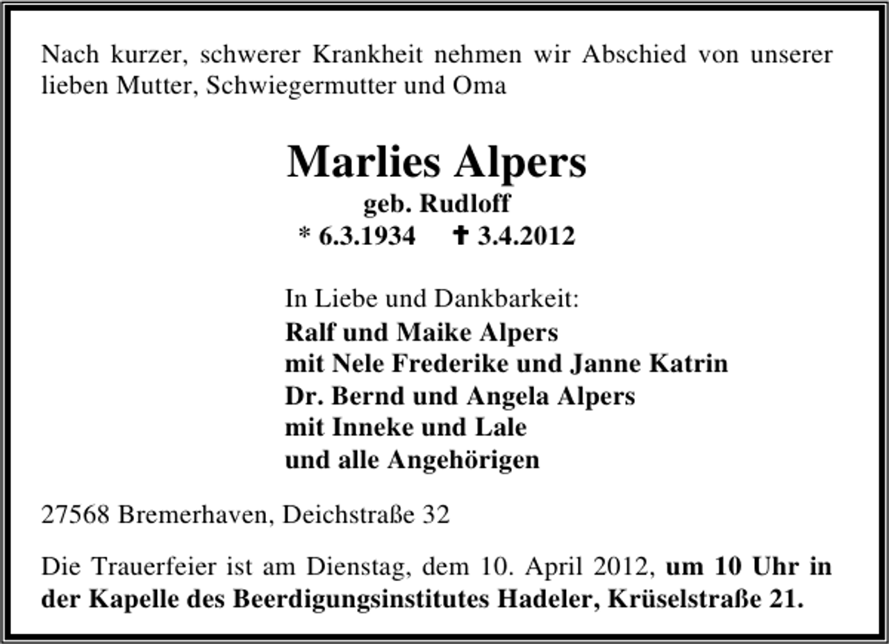 <p>Nach kurzer, schwerer Krankheit nehmen wir Abschied von unserer<br />lieben Mutter, Schwiegermutter und Oma</p><p>Marlies Alpers<br />geb. Rudloff<br />* 6.3.1934<br />3.4.2012</p><p>In Liebe und Dankbarkeit:<br />Ralf und Maike Alpers<br />mit Nele Frederike und Janne Katrin<br />Dr. Bernd und Angela Alpers<br />mit Inneke und Lale<br />und alle Angehörigen<br />27568 Bremerhaven, Deichstraße 32<br />Die Trauerfeier ist am Dienstag, dem 10. April 2012, um 10 Uhr in<br />der Kapelle des Beerdigungsinstitutes Hadeler, Krüselstraße 21.</p>