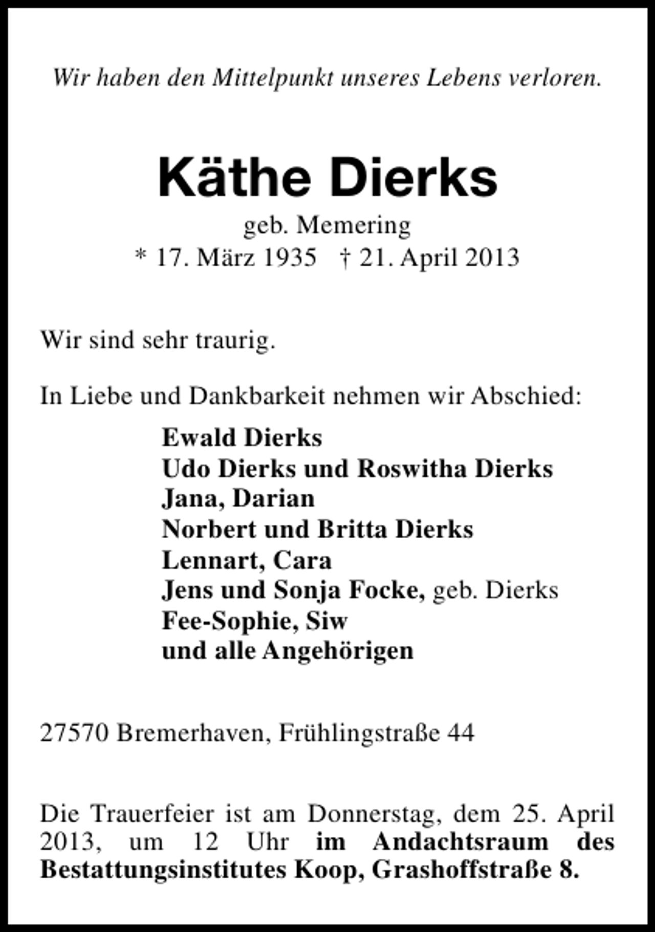<p>Wir haben den Mittelpunkt unseres Lebens verloren.</p><p>Käthe Dierks</p><p>geb. Memering<br />* 17. März 1935 † 21. April 2013<br />Wir sind sehr traurig.<br />In Liebe und Dankbarkeit nehmen wir Abschied:<br />Ewald Dierks<br />Udo Dierks und Roswitha Dierks<br />Jana, Darian<br />Norbert und Britta Dierks<br />Lennart, Cara<br />Jens und Sonja Focke, geb. Dierks<br />Fee-Sophie, Siw<br />und alle Angehörigen<br />27570 Bremerhaven, Frühlingstraße 44<br />Die Trauerfeier ist am Donnerstag, dem 25. April<br />2013, um 12 Uhr im Andachtsraum des<br />Bestattungsinstitutes Koop, Grashoffstraße 8.</p>