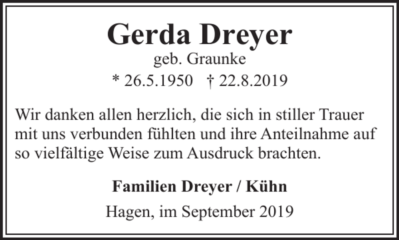 <p>Gerda Dreyer<br />geb. Graunke<br />* 26.5.1950 † 22.8.2019</p><p>Wir danken allen herzlich, die sich in stiller Trauer<br />mit uns verbunden fühlten und ihre Anteilnahme auf<br />so vielfältige Weise zum Ausdruck brachten.<br />Familien Dreyer / Kühn<br />Hagen, im September 2019</p>