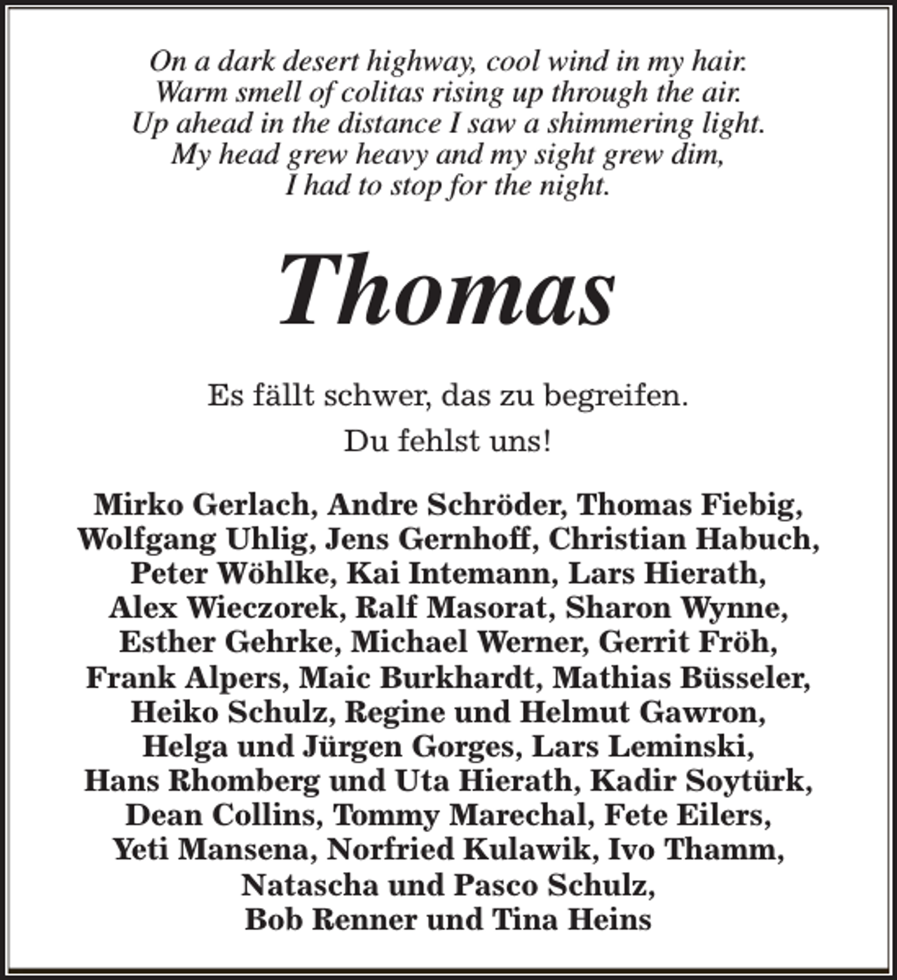 <p>On a dark desert highway, cool wind in my hair.<br />Warm smell of colitas rising up through the air.<br />Up ahead in the distance I saw a shimmering light.<br />My head grew heavy and my sight grew dim,<br />I had to stop for the night.</p><p>Thomas<br />Es fällt schwer, das zu begreifen.<br />Du fehlst uns!<br />Mirko Gerlach, Andre Schröder, Thomas Fiebig,<br />Wolfgang Uhlig, Jens Gernhoff, Christian Habuch,<br />Peter Wöhlke, Kai Intemann, Lars Hierath,<br />Alex Wieczorek, Ralf Masorat, Sharon Wynne,<br />Esther Gehrke, Michael Werner, Gerrit Fröh,<br />Frank Alpers, Maic Burkhardt, Mathias Büsseler,<br />Heiko Schulz, Regine und Helmut Gawron,<br />Helga und Jürgen Gorges, Lars Leminski,<br />Hans Rhomberg und Uta Hierath, Kadir Soytürk,<br />Dean Collins, Tommy Marechal, Fete Eilers,<br />Yeti Mansena, Norfried Kulawik, Ivo Thamm,<br />Natascha und Pasco Schulz,<br />Bob Renner und Tina Heins</p>