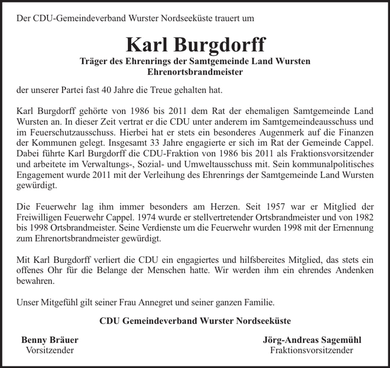 <p>Der CDU-Gemeindeverband Wurster Nordseeküste trauert um</p><p>Karl Burgdorff</p><p>Träger des Ehrenrings der Samtgemeinde Land Wursten<br />Ehrenortsbrandmeister<br />der unserer Partei fast 40 Jahre die Treue gehalten hat.<br />Karl Burgdorff gehörte von 1986 bis 2011 dem Rat der ehemaligen Samtgemeinde Land<br />Wursten an. In dieser Zeit vertrat er die CDU unter anderem im Samtgemeindeausschuss und<br />im Feuerschutzausschuss. Hierbei hat er stets ein besonderes Augenmerk auf die Finanzen<br />der Kommunen gelegt. Insgesamt 33 Jahre engagierte er sich im Rat der Gemeinde Cappel.<br />Dabei führte Karl Burgdorff die CDU-Fraktion von 1986 bis 2011 als Fraktionsvorsitzender<br />und arbeitete im Verwaltungs-, Sozial- und Umweltausschuss mit. Sein kommunalpolitisches<br />Engagement wurde 2011 mit der Verleihung des Ehrenrings der Samtgemeinde Land Wursten<br />gewürdigt.<br />Die Feuerwehr lag ihm immer besonders am Herzen. Seit 1957 war er Mitglied der<br />Freiwilligen Feuerwehr Cappel. 1974 wurde er stellvertretender Ortsbrandmeister und von 1982<br />bis 1998 Ortsbrandmeister. Seine Verdienste um die Feuerwehr wurden 1998 mit der Ernennung<br />zum Ehrenortsbrandmeister gewürdigt.<br />Mit Karl Burgdorff verliert die CDU ein engagiertes und hilfsbereites Mitglied, das stets ein<br />offenes Ohr für die Belange der Menschen hatte. Wir werden ihm ein ehrendes Andenken<br />bewahren.<br />Unser Mitgefühl gilt seiner Frau Annegret und seiner ganzen Familie.<br />CDU Gemeindeverband Wurster Nordseeküste<br />Benny Bräuer<br />Vorsitzender</p><p>Jörg-Andreas Sagemühl<br />Fraktionsvorsitzender</p>
