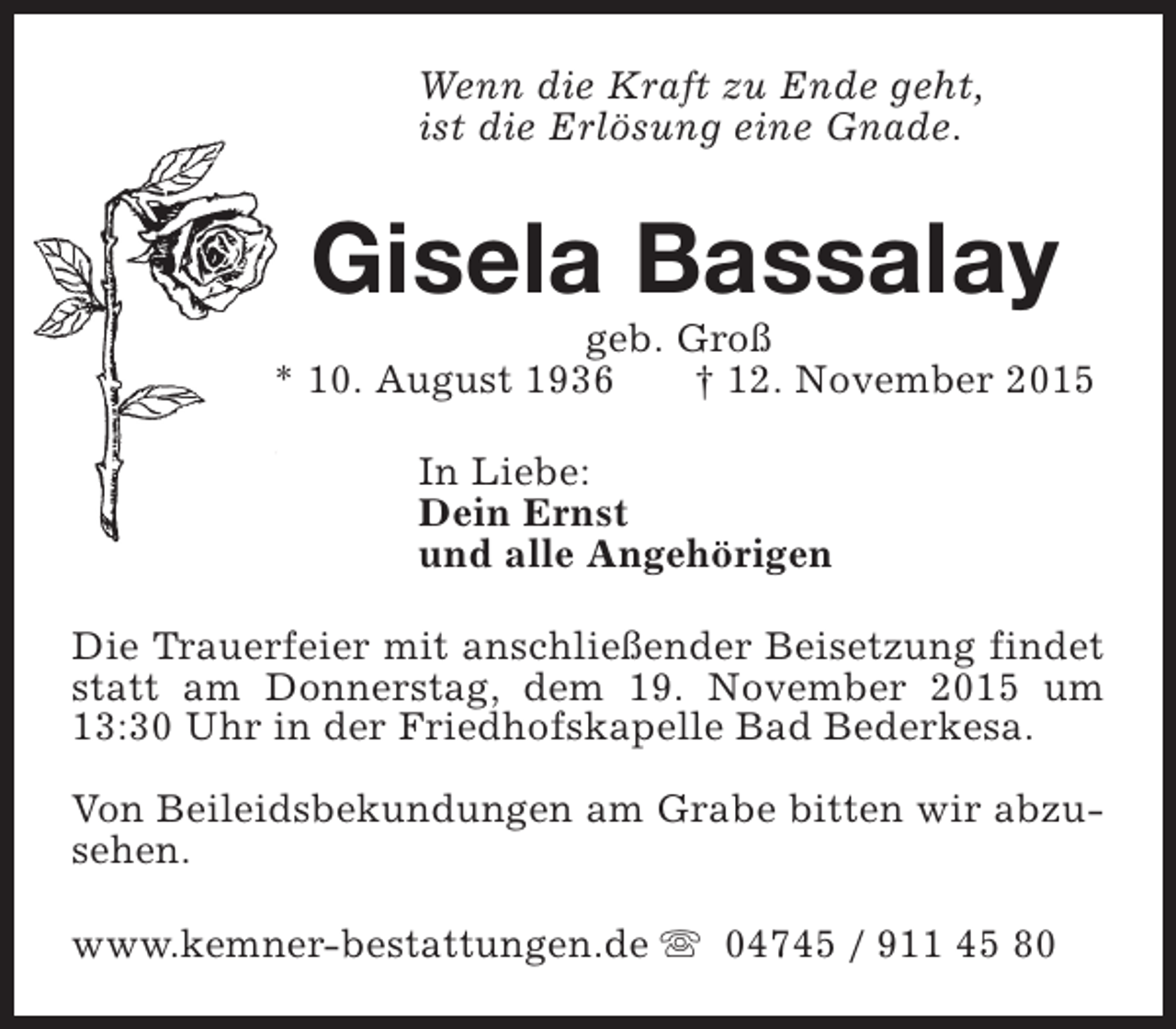 <p>Wenn die Kraft zu Ende geht,<br />ist die Erlösung eine Gnade.</p><p>Gisela Bassalay</p><p>geb. Groß<br />* 10. August 1936<br />† 12. November 2015<br />In Liebe:<br />Dein Ernst<br />und alle Angehörigen<br />Die Trauerfeier mit anschließender Beisetzung findet<br />statt am Donnerstag, dem 19. November 2015 um<br />13:30 Uhr in der Friedhofskapelle Bad Bederkesa.<br />Von Beileidsbekundungen am Grabe bitten wir abzusehen.<br />www.kemner-bestattungen.de s 04745 / 911 45 80</p>