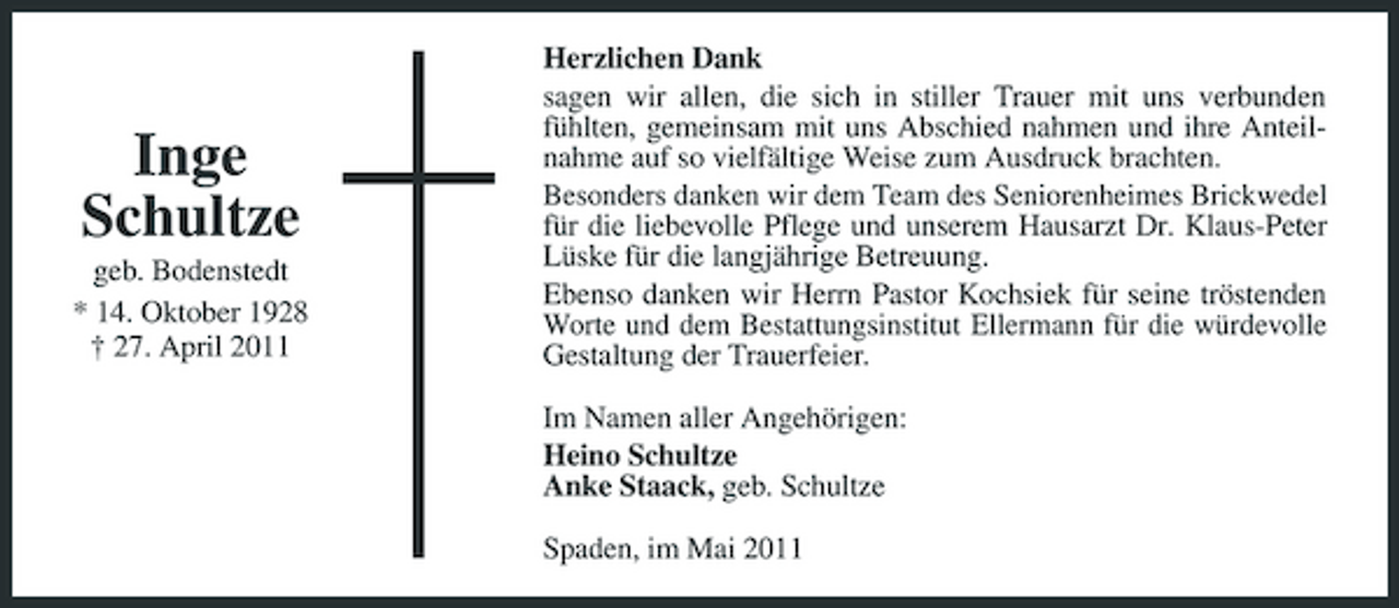 <p>Inge Schultze<br />geb. Bodenstedt * 14. Oktober 1928 † 27. April 2011</p><p>Herzlichen Dank sagen wir allen, die sich in stiller Trauer mit uns verbunden fühlten, gemeinsam mit uns Abschied nahmen und ihre Anteilnahme auf so vielfältige Weise zum Ausdruck brachten. Besonders danken wir dem Team des Seniorenheimes Brickwedel für die liebevolle Pflege und unserem Hausarzt Dr. Klaus-Peter Lüske für die langjährige Betreuung. Ebenso danken wir Herrn Pastor Kochsiek für seine tröstenden Worte und dem Bestattungsinstitut Ellermann für die würdevolle Gestaltung der Trauerfeier. Im Namen aller Angehörigen: Heino Schultze Anke Staack, geb. Schultze Spaden, im Mai 2011</p>