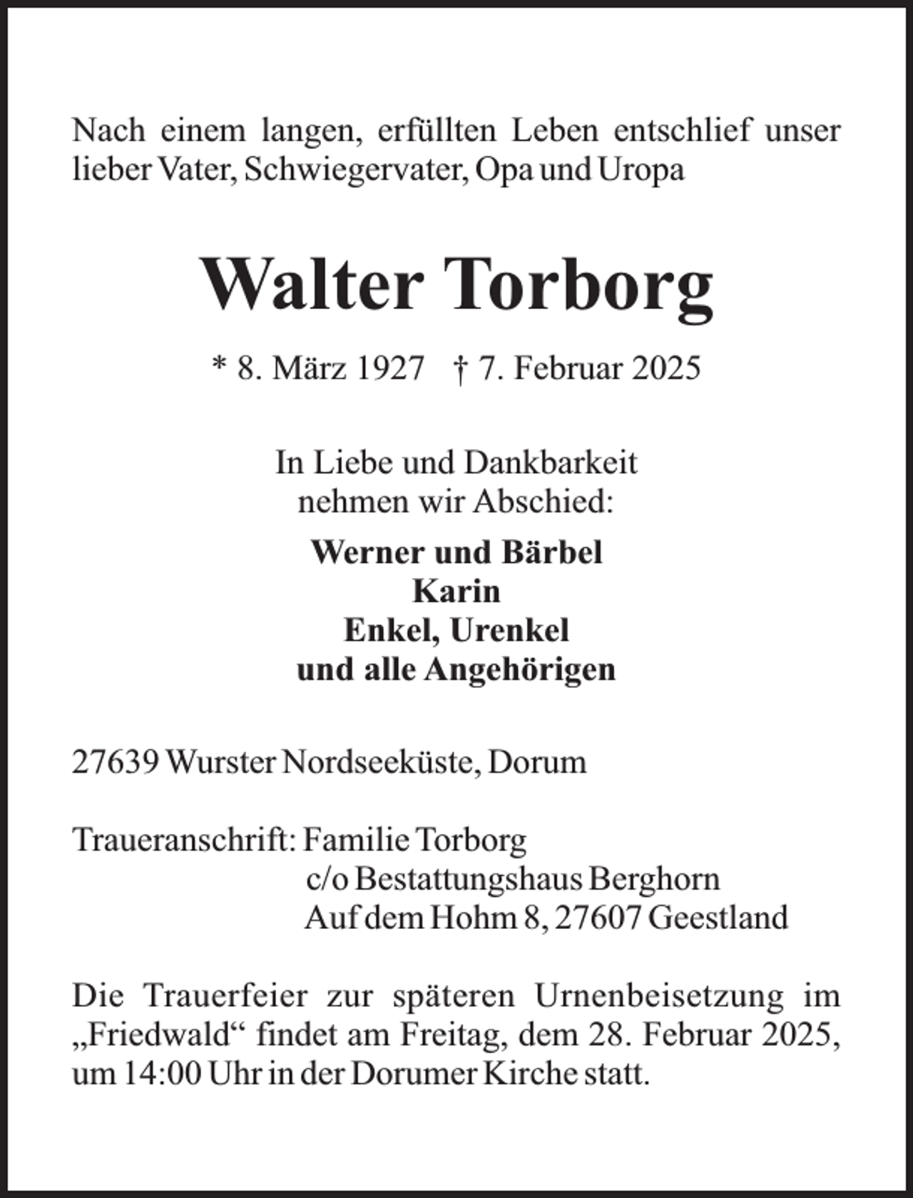 <p>Nach einem langen, erfüllten Leben entschlief unser<br />lieber Vater, Schwiegervater, Opa und Uropa</p><p>Walter Torborg<br />* 8. März 1927 † 7. Februar 2025<br />In Liebe und Dankbarkeit<br />nehmen wir Abschied:<br />Werner und Bärbel<br />Karin<br />Enkel, Urenkel<br />und alle Angehörigen<br />27639 Wurster Nordseeküste, Dorum<br />Traueranschrift: Familie Torborg<br />c/o Bestattungshaus Berghorn<br />Auf dem Hohm 8, 27607 Geestland<br />Die Trauerfeier zur späteren Urnenbeisetzung im<br />„Friedwald“ findet am Freitag, dem 28. Februar 2025,<br />um 14:00 Uhr in der Dorumer Kirche statt.</p>