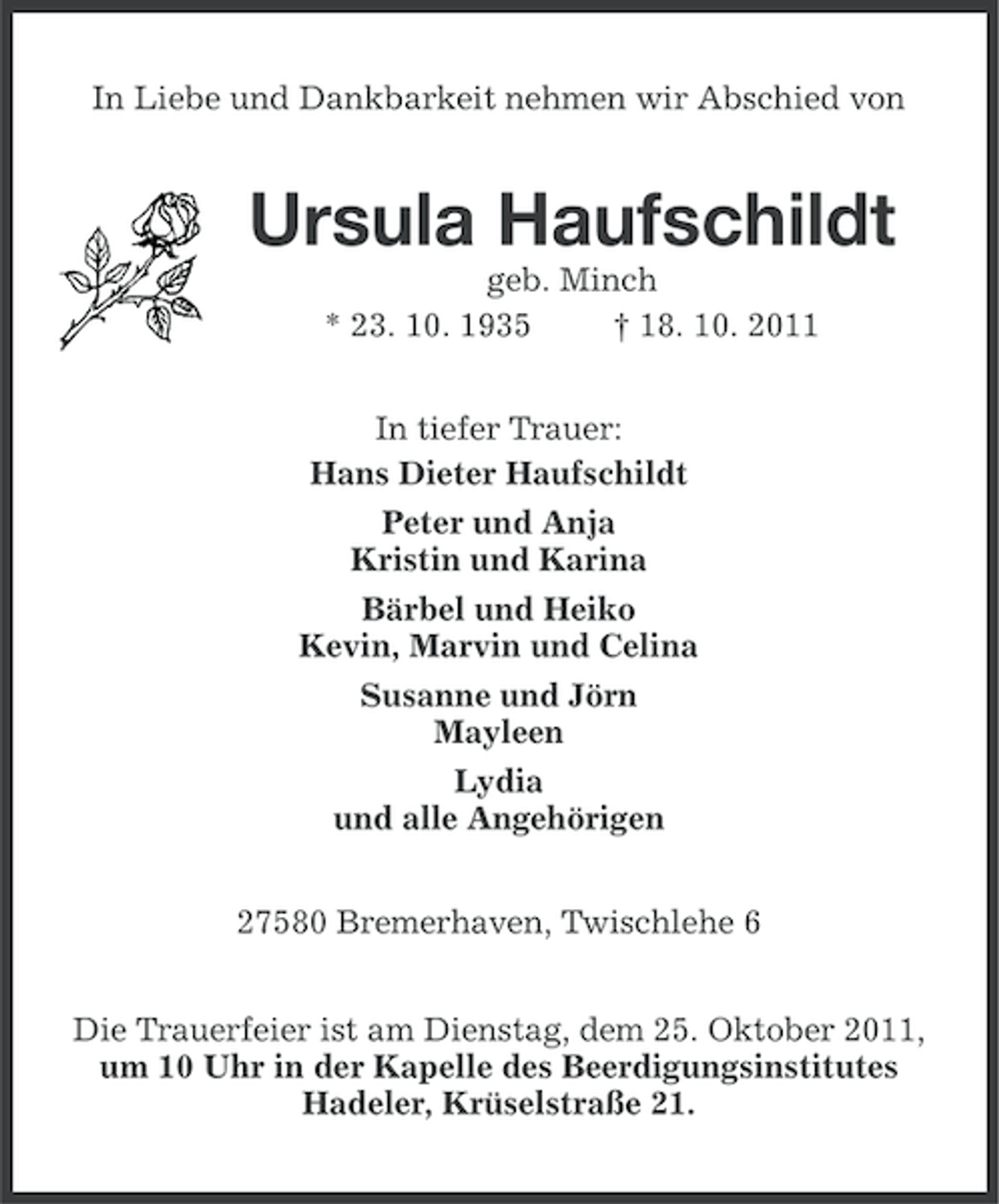 <p>In Liebe und Dankbarkeit nehmen wir Abschied von</p>
<p>Ursula Haufschildt<br />geb. Minch<br />* 23. 10. 1935<br />† 18. 10. 2011<br />In tiefer Trauer:<br />Hans Dieter Haufschildt<br />Peter und Anja<br />Kristin und Karina<br />Bärbel und Heiko<br />Kevin, Marvin und Celina<br />Susanne und Jörn<br />Mayleen<br />Lydia<br />und alle Angehörigen<br />27580 Bremerhaven, Twischlehe 6<br />Die Trauerfeier ist am Dienstag, dem 25. Oktober 2011,<br />um 10 Uhr in der Kapelle des Beerdigungsinstitutes<br />Hadeler, Krüselstraße 21.</p>