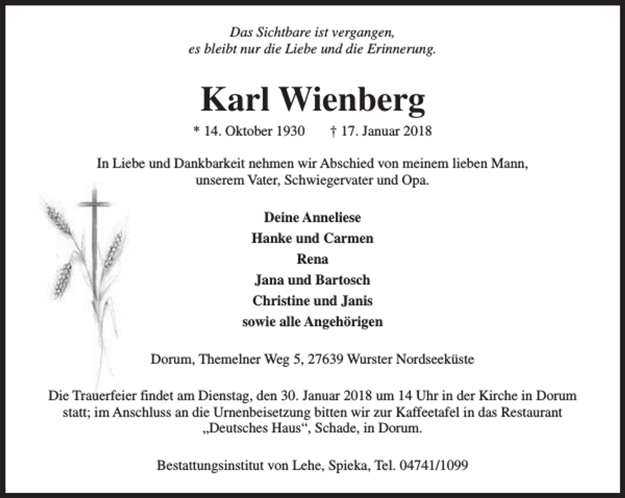 <p>Das Sichtbare ist vergangen,<br />es bleibt nur die Liebe und die Erinnerung.</p><p>Karl Wienberg</p><p>* 14. Oktober 1930</p><p>† 17. Januar 2018</p><p>In Liebe und Dankbarkeit nehmen wir Abschied von meinem lieben Mann,<br />unserem Vater, Schwiegervater und Opa.<br />Deine Anneliese<br />Hanke und Carmen<br />Rena<br />Jana und Bartosch<br />Christine und Janis<br />sowie alle Angehörigen<br />Dorum, Themelner Weg 5, 27639 Wurster Nordseeküste<br />Die Trauerfeier findet am Dienstag, den 30. Januar 2018 um 14 Uhr in der Kirche in Dorum<br />statt; im Anschluss an die Urnenbeisetzung bitten wir zur Kaffeetafel in das Restaurant<br />„Deutsches Haus“, Schade, in Dorum.<br />Bestattungsinstitut von Lehe, Spieka, Tel. 04741/1099</p>