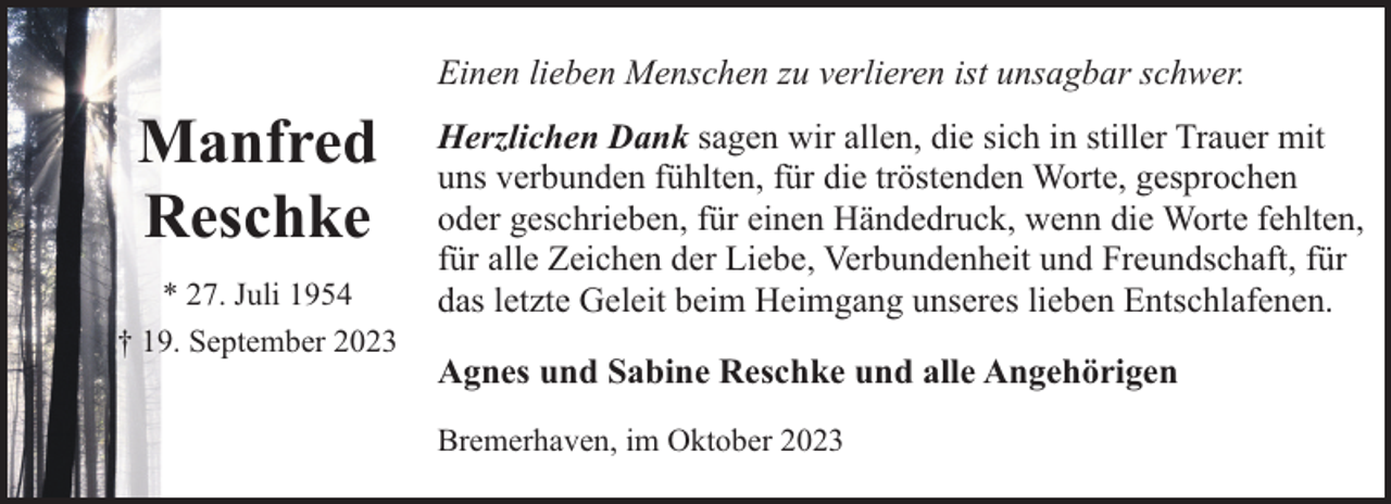<p>Einen lieben Menschen zu verlieren ist unsagbar schwer.</p><p>Manfred<br />Reschke<br />* 27. Juli 1954<br />† 19. September 2023</p><p>Herzlichen Dank sagen wir allen, die sich in stiller Trauer mit<br />uns verbunden fühlten, für die tröstenden Worte, gesprochen<br />oder geschrieben, für einen Händedruck, wenn die Worte fehlten,<br />für alle Zeichen der Liebe, Verbundenheit und Freundschaft, für<br />das letzte Geleit beim Heimgang unseres lieben Entschlafenen.<br />Agnes und Sabine Reschke und alle Angehörigen<br />Bremerhaven, im Oktober 2023</p>
