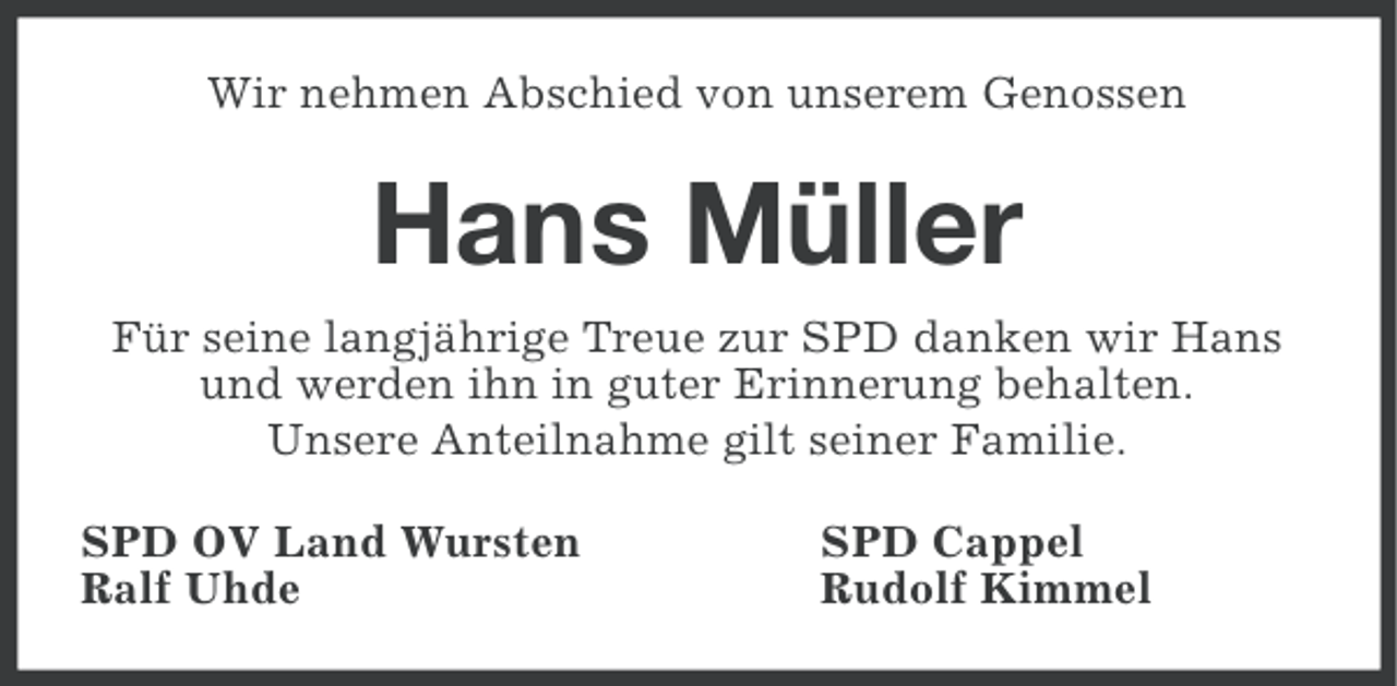 <p>Wir nehmen Abschied von unserem Genossen</p><p>Hans Müller<br />Für seine langjährige Treue zur SPD danken wir Hans<br />und werden ihn in guter Erinnerung behalten.<br />Unsere Anteilnahme gilt seiner Familie.<br />SPD OV Land Wursten<br />Ralf Uhde</p><p>SPD Cappel<br />Rudolf Kimmel</p>