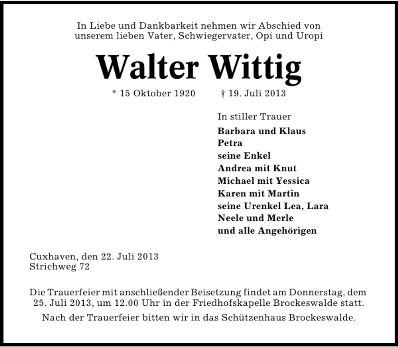 <p>In Liebe und Dankbarkeit nehmen wir Abschied von<br />unserem lieben Vater, Schwiegervater, Opi und Uropi</p><p>Walter Wittig<br />* 15 Oktober 1920</p><p>† 19. Juli 2013</p><p>In stiller Trauer<br />Barbara und Klaus<br />Petra<br />seine Enkel<br />Andrea mit Knut<br />Michael mit Yessica<br />Karen mit Martin<br />seine Urenkel Lea, Lara<br />Neele und Merle<br />und alle Angehörigen<br />Cuxhaven, den 22. Juli 2013<br />Strichweg 72<br />Die Trauerfeier mit anschließender Beisetzung findet am Donnerstag, dem<br />25. Juli 2013, um 12.00 Uhr in der Friedhofskapelle Brockeswalde statt.<br />Nach der Trauerfeier bitten wir in das Schützenhaus Brockeswalde.</p>